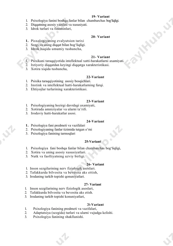 sixologiya fanining shakllanishi. 29-variant 1. psixologiya fani boshka fanlar bilan chambarchas bog‘liqliqligi, 2. xotira va uning asosiy xususiyatlari. 3. nutq va faoliyatning uzviy birligi. 30-variant 1. inson sezgilarining nerv fiziologik asoslari, 2. tafakkurda bilvosita va bevosita aks etish. 3. irodaning tarkib topishi qonuniyatlari, 31-variant 1. psixologiya faning vujudga kelishi 2. faoliyatning interiorizatsiyasi va ekserionatsiyasi 3. endopsixika va ekzopsixika xaqida tushincha 32-variant 1. metodlar xaqida tushuncha 2. xayol va uning turlari, xayol va ijod, xayol va shaxs, xayol obrazlarini namoyon bo’lishi, ijodiy xayol bosqichlar 3. mantiqiy tafakkur shakllari 33-variant 1. xissiyot va emotsiya. 2. inson xayotidagi buzilishlar 3. motivatsiya. motivlar kurashi, motivatsion extiyojlar doirasi, motivatsiyanazariyalari, motiv turlari 34-variant 1. shaxslararo munosabatlar va ularni shaxs shakllanishiga ta’siri 2. faoliyat va ularning turlari 3. tafakkurning asosiy bosqichlari 35-variant 1. tafakkurni asosiy jarayonlari. 2. nutk turlari. 3. tafakkurda analiz va sintez jarayonlari. 36-variant 1. faoliyat turlari 2. tafakkurda bilvosita va bevosita aks ettirish. 3. …