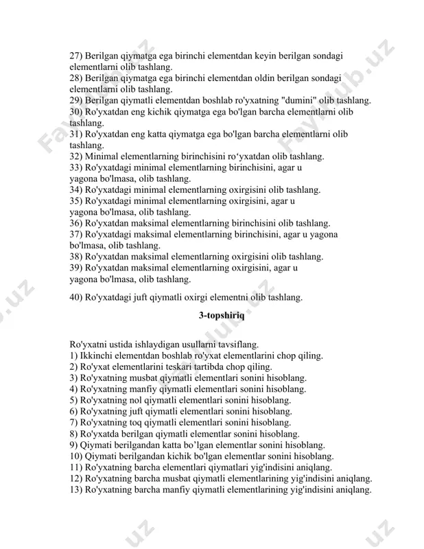 dan farq qilsa, uni ro'yxatdan olib tashlang. 23) ro'yxat boshidan berilgan sondagi elementlarni olib tashlang. 24) ro'yxat oxiridan berilgan sondagi elementlarni olib tashlang. 25) oxirgi elementdan oldin berilgan sondagi elementlarni ro’yxatdan olib tashlang. 26) birinchi elementdan keyin berilgan sondagi elementlarni olib tashlang. 27) berilgan qiymatga ega birinchi elementdan keyin berilgan sondagi elementlarni olib tashlang. 28) berilgan qiymatga ega birinchi elementdan oldin berilgan sondagi elementlarni olib tashlang. 29) berilgan qiymatli elementdan boshlab ro'yxatning "dumini" olib tashlang. 30) ro'yxatdan eng kichik qiymatga ega bo'lgan barcha elementlarni olib tashlang. 31) ro'yxatdan eng katta qiymatga ega bo'lgan barcha elementlarni olib tashlang. 32) minimal elementlarning birinchisini roʻyxatdan olib tashlang. 33) ro'yxatdagi minimal elementlarning birinchisini, agar u yagona bo'lmasa, olib tashlang. 34) ro'yxatdagi minimal elementlarning oxirgisini olib tashlang. 35) ro'yxatdagi minimal elementlarning oxirgisini, agar u yagona bo'lmasa, olib tashlang. 36) ro'yxatdan maksimal elementlarning birinchisini olib tashlang. 37) ro'yxatdagi maksimal elementlarning birinchisini, agar u yagona bo'lmasa, olib …