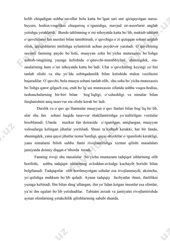 b, u muntazam rivojlantirib borilsa, asta-sekinlik bilan tadrijiy ravishda ilmiy bilishga o`sib boradi. oddiy qiziqishdan kelib chiqadigan ushbu savollar bola katta bo`lgan sari uni qiziqayotgan narsa-buyum, hodisa-voqelikni chuqurroq o`rganishga, mavjud sir-asrorlarni anglab yetishga yetaklaydi. bunda tahlimning o`rni nihoyatda katta bo`lib, maktab tahlimi o`quvchilarni fan asoslari bilan tanishtiradi, o`quvchiga o`zi qiziqqan sohani anglab olish, qiziqishlarini intilishga aylantirish uchun poydevor yaratadi. o`quvchining sevimli fanining paydo bo`lishi, muayyan soha bo`yicha mutaxassis bo`lishga xohish-istagining yuzaga kelishida o`qituvchi-murabbiylari, shuningdek, ota-onalarining ham o`rni nihoyatda katta bo`ladi. ular o`quvchining keyingi yo`lini tanlab olishi va shu yo`lda sobitqadamlik bilan ketishida etalon vazifasini bajaradilar. o`quvchi, bola muayn sohani tanlab olib, shu soha bo`yicha mutaxassis bo`lishga qaror qilgach esa, endi bo`lg`usi mutaxassis sifatida ushbu voqea-hodisa, tushunchalarning bir-biri bilan bog`liqligi, o`xshashligi va nimalar bilan farqlanishini aniq tasavvur eta olishi kerak bo`ladi. darslik va o`quv qo`llanmalar muayyan o`quv fanlari bilan bog`liq bo`lib, ular shu fan sohasi haqida tasavvur shakllantirishga yo`naltirilgan vositalar hisoblanadi. …