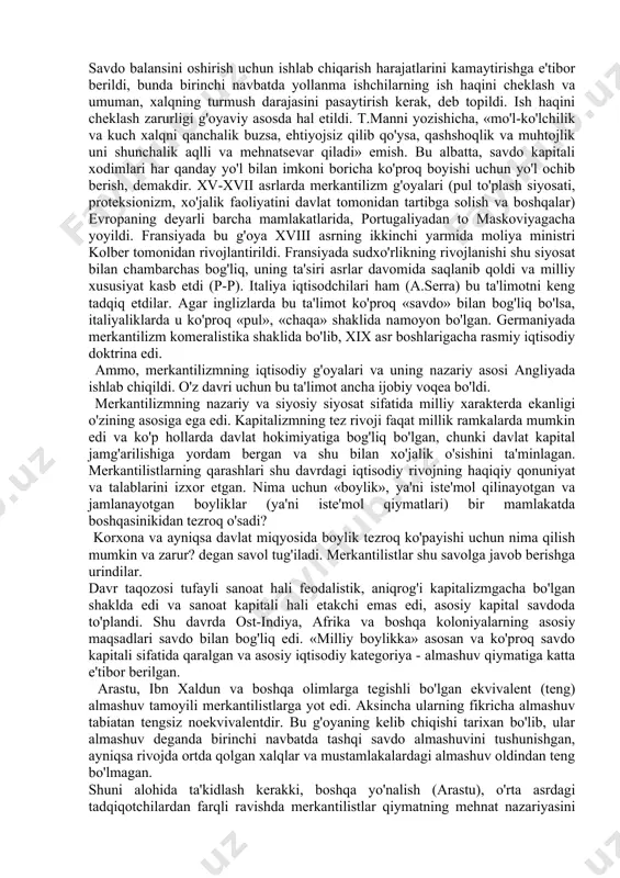 abga ham o'tdi. lekin bu aloqa mazmuni keyingi davrda ancha o'zgardi (fransiyadagi fiziokratizm, angliyadagi smit), chunki bu davrda burjuaziya davlat homiyligiga unchalik muhtoj emas edi, hatto u davlatning imkoni boricha iqtisodiyotga aralashuviga qarshi bo'lgan. m.blaus fikricha, merkantilistlar ilmiy dunyoqarashining etakchi tamoyillari quyidagilar: 1)oltin va boshqa qimmatbaho metallar boylikning asosi sifatida qaraladi; 2)mamlakatga oltin va kumushlarning oqib kelishini ta'minlash maqsadida tashqi savdoni tartibga solish; 3)arzon xomashyoni import qilish yo'li bilan sanoatni qo'llab-quvvatlash; 4)import qilinadigan tayyor sanoat tovarlariga proteksionistik (yuqori) tariflar; 5)eksportni, ayniqsa tayyor mahsulot eksportini rag'batlantirish; 6)ish haqining past darajasini ushlab turish uchun aholi sonining o'sishi. shak-shubhasiz, milliy farovonlikning asosiy sharti sifatida aktiv savdo balansi hisoblangan va bu merkantilizm g'oyasining yuragi edi. bir qancha olimlar fikricha, merkantilizm bozor iqtisodiyot munosabatlari shakllanishi davrining dastlabki iqtisodiy maktabi sifatida (avvlgi davrda bozor iqtisodiyoti unsurlari bo'lgan emas degan fikrdan yiroqmiz o'ziga xos nazariy-metodologik xususiyatlarga ega. ularning moxiyati quyidagilardan iborat: • tahsil predmeti (iqtisodiy tahlil) sifatida …