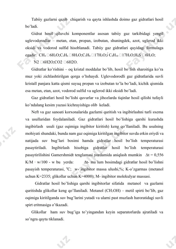 o’lishiga qarshi ingibitorlar sifatida metanol va gazlarni quritishda glikollar keng qo’llaniladi. metanol (ch3oh) – metil spirti bo’lib, gaz oqimiga kiritilganda suv bug’larini yutadi va ularni past muzlash haroratidagi suvli spirt eritmasiga o’tkazadi. glikollar ham suv bug’iga to’yingandan keyin separatorlarda ajratiladi va so’ngra qayta tiklanadi. ingibitorlar sifatida kalsiy xlor (cacl2) eritmasi va litiy xlor ham ko’p qo’llaniladi. gidratlar hosil bo’lishini oldini olishni yanada samarali usuli bu gazlarni quritishdir, bunda namlik miqdori keskin kamayadi. sanoatda gaz va siqilgan uglevodorodlarning quritishni keng tarqalgan usullari mavjud: · suyuq yutuvchilar – glikollar (mono, di, tri etilen glikollar) · qattiq yutuvchilar – (aktivlangan alyuminiy oksidi, silikagel, boksitlar) sintetik seolitlar va boshqalar. gaz sanoatida suyuq yutuvchilar yordamida gazlarni quritish keng qo’llaniladi. gazlarni quritish qurilmada glikollarni qo’llash ikki ko’rinishda bo’ladi: gaz oqimiga glikolni purkash va absorbsion. ma`lumki kondan chiqadigan gaz tarkibi suv bug’lari, n2, co2, h2s meхanik qo’shimchalar kabi qo’shimchalar bo’ladi. gazni bunday qo’shimchalarning tozalash gqiz ga uzatishda …