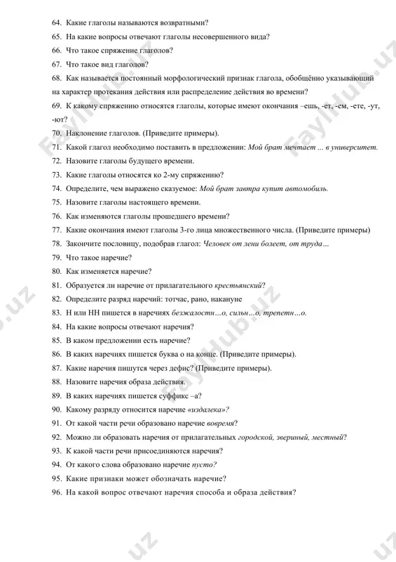 ер протекания действия или распределение действия во времени? 69. к какому спряжению относятся глаголы, которые имеют окончания –ешь, -ет, -ем, -ете, -ут, -ют? 70. наклонение глаголов. (приведите примеры). 71. какой глагол необходимо поставить в предложении: мой брат мечтает ... в университет. 72. назовите глаголы будущего времени. 73. какие глаголы относятся ко 2-му спряжению? 74. определите, чем выражено сказуемое: мой брат завтра купит автомобиль. 75. назовите глаголы настоящего времени. 76. как изменяются глаголы прошедшего времени? 77. какие окончания имеют глаголы 3-го лица множественного числа. (приведите примеры) 78. закончите пословицу, подобрав глагол: человек от лени болеет, от труда… 79. что такое наречие? 80. как изменяется наречие? 81. образуется ли наречие от прилагательного крестьянский? 82. определите разряд наречий: тотчас, рано, накануне 83. н или нн пишется в наречиях безжалостн…о, сильн…о, трепетн…о. 84. на какие вопросы отвечают наречия? 85. в каком предложении есть наречие? 86. в каких наречиях пишется буква о на конце. (приведите …