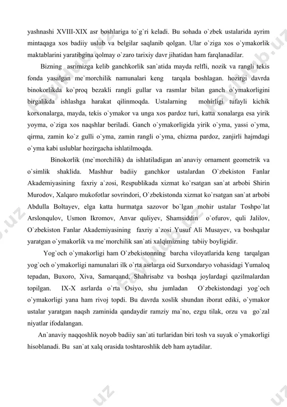 n`anaviy ornament geometrik va o`simlik shaklida. mashhur badiiy ganchkor ustalardan o`zbekiston fanlar akademiyasining faxriy a`zosi, respublikada xizmat ko`rsatgan san`at arbobi shirin murodov, xalqaro mukofotlar sovrindori, o`zbekistonda xizmat ko`rsatgan san`at arbobi abdulla boltayev, elga katta hurmatga sazovor bo`lgan mohir ustalar toshpo`lat arslonqulov, usmon ikromov, anvar quliyev, shamsiddin o`ofurov, quli jalilov, o`zbekiston fanlar akademiyasining faxriy a`zosi yusuf ali musayev, va boshqalar yaratgan o`ymakorlik va me`morchilik san`ati xalqimizning tabiiy boyligidir. yog`och o`ymakorligi ham o`zbekistonning barcha viloyatlarida keng tarqalgan yog`och o`ymakorligi namunalari ilk o`rta asrlarga oid surxondaryo vohasidagi yumaloq tepadan, buxoro, xiva, samarqand, shahrisabz va boshqa joylardagi qazilmalardan topilgan. ix-x asrlarda o`rta osiyo, shu jumladan o`zbekistondagi yog`och o`ymakorligi yana ham rivoj topdi. bu davrda xoslik shundan iborat ediki, o`ymakor ustalar yaratgan naqsh zaminida qandaydir ramziy ma`no, ezgu tilak, orzu va go`zal niyatlar ifodalangan. an`anaviy naqqoshlik noyob badiiy san`ati turlaridan biri tosh va suyak o`ymakorligi hisoblanadi. bu san`at xalq orasida toshtaroshlik deb ham aytadilar. eramizning …