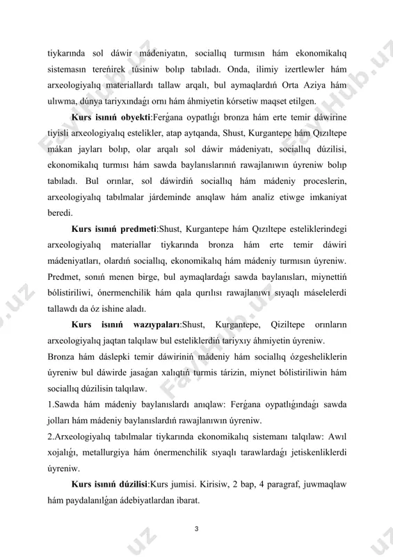 iallıq dúzilisi, ekonomikalıq turmısı hám sawda baylanıslarınıń rawajlanıwın úyreniw bolıp tabıladı. bul orınlar, sol dáwirdiń sociallıq hám mádeniy proceslerin, arxeologiyalıq tabılmalar járdeminde anıqlaw hám analiz etiwge imkaniyat beredi. kurs isınıń predmeti:shust, kurgantepe hám qızıltepe esteliklerindegi arxeologiyalıq materiallar tiykarında bronza hám erte temir dáwiri mádeniyatları, olardıń sociallıq, ekonomikalıq hám mádeniy turmısın úyreniw. predmet, sonıń menen birge, bul aymaqlardaǵı sawda baylanısları, miynettiń bólistiriliwi, ónermenchilik hám qala qurılısı rawajlanıwı sıyaqlı máselelerdi tallawdı da óz ishine aladı. kurs isınıń wazıypaları:shust, kurgantepe, qiziltepe orınların arxeologiyalıq jaqtan talqılaw bul esteliklerdiń tariyxıy áhmiyetin úyreniw. bronza hám dáslepki temir dáwiriniń mádeniy hám sociallıq ózgesheliklerin úyreniw bul dáwirde jasaǵan xalıqtıń turmis tárizin, miynet bólistiriliwin hám sociallıq dúzilisin talqılaw. 1.sawda hám mádeniy baylanıslardı anıqlaw: ferǵana oypatlıǵındaǵı sawda jolları hám mádeniy baylanıslardıń rawajlanıwın úyreniw. 2.arxeologiyalıq tabılmalar tiykarında ekonomikalıq sistemanı talqılaw: awıl xojalıǵı, metallurgiya hám ónermenchilik sıyaqlı tarawlardaǵı jetiskenliklerdi úyreniw. kurs isınıń dúzilisi:kurs jumisi. kirisiw, 2 bap, 4 paragraf, juwmaqlaw hám paydalanılǵan …