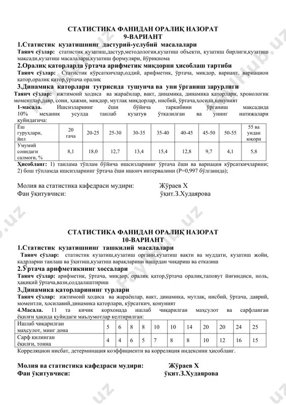 статистик тадқиқот,статистик кузатиш, талаб, қоида, узаро боғланган, бир бутун, макон,вақт, аниқ, ҳаққоний,ишопчли, ягона дастур,методология 2.ўртача арифметик миқдорнинг турлари ва уларни ҳисоблаш тартиби таянч сўзлар: статистик кўрсаткичлар,оддий, арифметик, ўртача ўрталаштирилаётган белги, микдор, вариант,вариацион қатор,оралиқ қатор 3.боғлиқликнинг зичлигини ўрганиш методлари таянч сўзлар: ўзаро боғланишлар,боғланиш зичлиги, фехнер коэффициенти, мувофиқлик, боғланиш кучи, спирман коэффициенти, ранжирланган, жуфт ранглар, кузатиш бирликлари, ассоциация ва контингенция коэффициенти, сифат белгилари, конкордация коэффициенти 4.масала. дўкон товар обороти ва товарлар баҳосининг ўзгариши ҳақида қуйидаги маълумотлар мавжуд: баҳонинг индивидуал ва умумий индексини ҳисобланг молия ва статистика кафедраси мудири: жўраев х фан ўқитувчиси: ўқит.з.худаярова статистика фанидан оралиқ назорат 9-вариант 1.статистик кузатишнинг дастурий-услубий масалалари таянч сўзлар: статистик кузатиш,дастур,методология,кузатиш объекти, кузатиш бирлиги,кузатиш мақсади,кузатиш масалалари,кузатиш формуляри, йўриқнома 2.оралиқ қаторларда ўртача арифметик миқдорни ҳисоблаш тартиби таянч сўзлар: статистик кўрсаткичлар,оддий, арифметик, ўртача, микдор, вариант, вариацион қатор,оралиқ қатор,ўртача оралиқ 3.динамика каторлари туғриснда тушунча ва уни ўрганиш зарурлиги таянч сўзлар: ижтимоий ҳодиса ва жараёнлар, вакт, динамика, динамика қаторлари, хронологик моментлар,давр, …