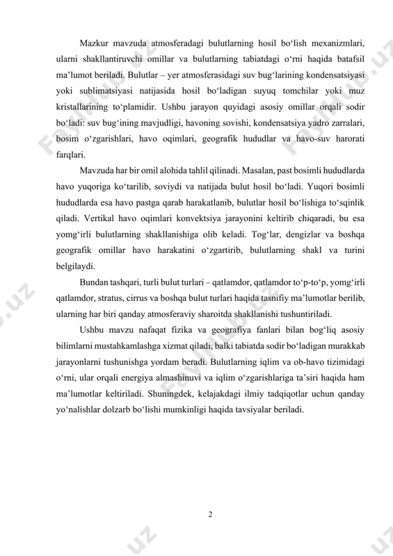 i. ushbu mavzu nafaqat fizika va geografiya fanlari bilan bog‘liq asosiy bilimlarni mustahkamlashga xizmat qiladi, balki tabiatda sodir bo‘ladigan murakkab jarayonlarni tushunishga yordam beradi. bulutlarning iqlim va ob-havo tizimidagi o‘rni, ular orqali energiya almashinuvi va iqlim o‘zgarishlariga ta’siri haqida ham ma’lumotlar keltiriladi. shuningdek, kelajakdagi ilmiy tadqiqotlar uchun qanday yo‘nalishlar dolzarb bo‘lishi mumkinligi haqida tavsiyalar beriladi. mundarija: kirish................................................................................................................. 4 i-bob. bulutlarning hosil bo‘lishi 1.1. bulutlarning hosil bo‘lish jarayoni………………………………………….. 6 1.2. atmosferadagi namlik va haroratning roli…………………………………... 11 1.3. bulutlarning hosil bo‘lishiga ta’sir qiluvchi boshqa omillar………………… 16 ii-bob. bulutlarning turlari va ularning ob-havoga ta’siri 2.1. stratus bulutlari……………………………………………………………… 21 2.2. cumulus bulutlari…………………………………………………………… 31 2.3. cirrus bulutlari………………………………………………………………. 35 xulosa……………………………………………………………………….. 38 foydalanilgan adabiyotlar............................................................. 39 kirish mavzuning dolzarbligi. bulutlar atmosferadagi suv bug‘ining kondensatsiya yoki muzlash jarayonlari natijasida hosil bo‘lgan, bir necha mikroskopik tomchidan tashkil topgan suyuqlik yoki muzli massalardir. ular yer yuzasida ob-havo sharoitlarini o‘zgartiruvchi va ekologik jarayonlarga ta’sir ko‘rsatadigan muhim tabiat hodisasidir. bulutlar o‘zining ko‘p jihatlari …