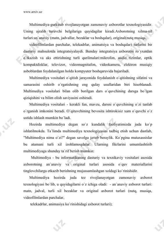 monaviy axborot texnologiyasi bo`lib, u quyidagilarni o`z ichiga oladi: - an`anaviy axborot turlari: matn, jadval, turli xil bezaklar va original axborot turlari (nutq, musiqa, videofilmlardan parchalar, telekadrlar, animasiya ko`rinishidagi axborot turlari); - video va audio axborotlarni kompyuterda qayta ishlash va aks ettirish uchun markaziy prosessorning xarakatchanligi, ma`lumotlarni uzatish shinasining o`tkazish qobiliyati, tezkor va video-xotira, katta siғimli tashqi xotira, hajm va kompyuter kirish-chiqish kanallari bo`yicha almashuvi tezligini taxminan ikki baravar oshirish talab etiladi; - "inson-kompyuter- inson" interaktiv muloqotining yangi darajasining ta`minlanishi, muloqot jarayonida foydalanuvchi ancha keng va har tomonlama axborotlarni olishdir. ta`lim jarayonida multimediya vositalari yordamida darslarning samaradorligini oshirish asosida tinglovchilarga ta`lim berish va kadrlarni qayta tayyorlashni yo`lga qo`yish hozirgi kunning dolzarb masalalaridan biridir. rivojlangan xorijiy davlatlarda o`qitishning bu usulini ta`lim sohasining yo`nalishlari buyicha tadbiq qilmoqda. hozirda sotilayotgan har bir kompyuterni multimediya vositalarisiz tasavvur etish qiyin. кasbiy ta`limda multimediya vositalarining afzalliklari va muammolari ta`lim sohasiga 70-yillarda ilk bor kompyuterlarning tatbiq etilishi …