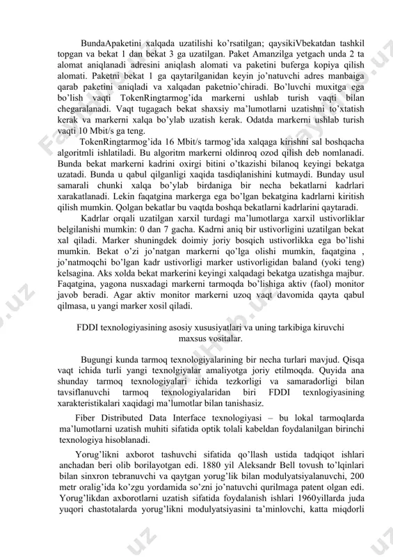 sh paketini baxolash bundaapaketini xalqada uzatilishi ko’rsatilgan; qaysikivbekatdan tashkil topgan va bekat 1 dan bekat 3 ga uzatilgan. paket amanzilga yetgach unda 2 ta alomat aniqlanadi­ adresini aniqlash alomati va paketini buferga kopiya qilish alomati. paketni bekat 1 ga qaytarilganidan keyin jo’natuvchi adres manbaiga qarab paketini aniqladi va xalqadan paketnio’chiradi. bo’luvchi muxitga ega bo’lish vaqti tokenringtarmog’ida markerni ushlab turish vaqti bilan chegaralanadi. vaqt tugagach bekat shaxsiy ma’lumotlarni uzatishni to’xtatish kerak va markerni xalqa bo’ylab uzatish kerak. odatda markerni ushlab turish vaqti 10 mbit/s ga teng. tokenringtarmog’ida 16 mbit/s tarmog’ida xalqaga kirishni sal boshqacha algoritmli ishlatiladi. bu algoritm markerni oldinroq ozod qilish deb nomlanadi. bunda bekat markerni kadrini oxirgi bitini o’tkazishi bilanoq keyingi bekatga uzatadi. bunda u qabul qilganligi xaqida tasdiqlanishini kutmaydi. bunday usul samarali chunki xalqa bo’ylab birdaniga bir necha bekatlarni kadrlari xarakatlanadi. lekin faqatgina markerga ega bo’lgan bekatgina kadrlarni kiritish qilish mumkin. qolgan bekatlar bu vaqtda boshqa bekatlarni kadrlarini …