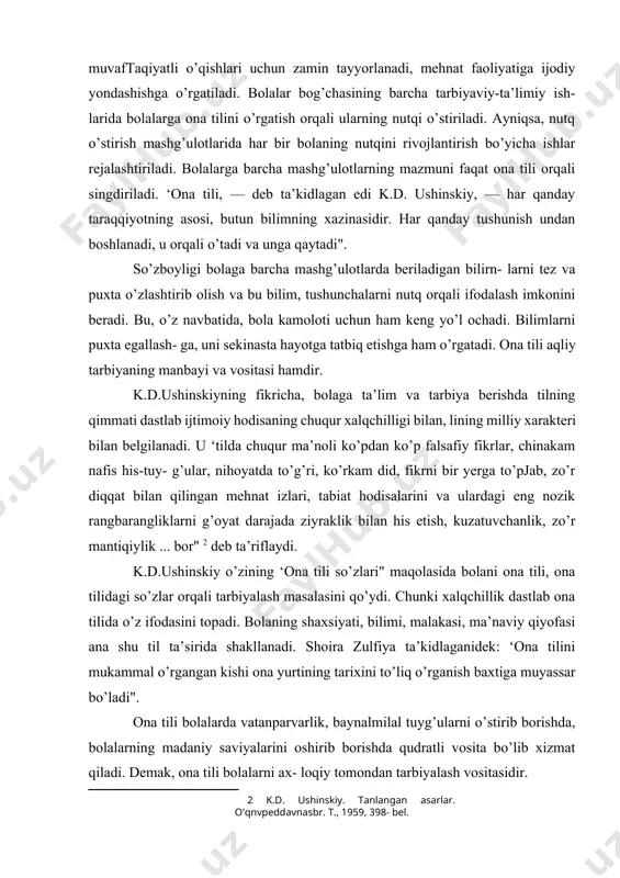 nafis his-tuy- g’ular, nihoyatda to’g’ri, ko’rkam did, fikrni bir yerga to’pjab, zo’r diqqat bilan qilingan mehnat izlari, tabiat hodisalarini va ulardagi eng nozik rangbarangliklarni g’oyat darajada ziyraklik bilan his etish, kuzatuvchanlik, zo’r mantiqiylik ... bor" [footnoteref:2] deb ta’riflaydi. [2: k.d. ushinskiy. tanlangan asarlar. o'qnvpeddavnasbr. т., 1959, 398- bel. ] k.d.ushinskiy o’zining ‘ona tili so’zlari" maqolasida bolani ona tili, ona tilidagi so’zlar orqali tarbiyalash masalasini qo’ydi. chunki xalqchillik dastlab ona tilida o’z ifodasini topadi. bolaning shaxsiyati, bilimi, malakasi, ma’naviy qiyofasi ana shu til ta’sirida shakllanadi. shoira zulfiya ta’kidlaganidek: ‘ona tilini mukammal o’rgangan kishi ona yurtining tarixini to’liq o’rganish baxtiga muyassar bo’ladi". ona tili bolalarda vatanparvarlik, baynalmilal tuyg’ularni o’stirib borishda, bolalarning madaniy saviyalarini oshirib borishda qudratli vosita bo’lib xizmat qiladi. demak, ona tili bolalarni ax- loqiy tomondan tarbiyalash vositasidir. bolalar bog’chasida tarbiyalanayotgan bola o’rtoqlari bilan o’ynaydi, qo’lidan kelgancba mehnat qiladi. bu jarayonda o’z harakatlariga baho berishga, fikrini boshqalarga tushunarli qilib bayon eta …