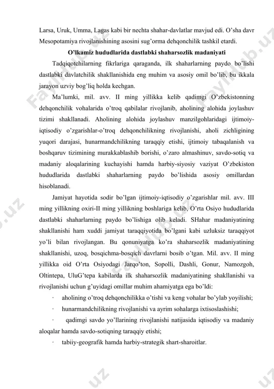 amiyat taraqqiyotida bo’lgani kabi uzluksiz taraqqiyot yo’li bilan rivojlangan. bu qonuniyatga ko’ra shaharsozlik madaniyatining shakllanishi, uzoq, bosqichma-bosqich davrlarni bosib o’tgan. mil. avv. ii ming yillikka oid o’rta osiyodagi jarqo’ton, sopolli, dashli, gonur, namozgoh, oltintepa, ulug’tepa kabilarda ilk shaharsozlik madaniyatining shakllanishi va rivojlanishi uchun g’uyidagi omillar muhim ahamiyatga ega bo’ldi: · aholining o’troq dehqonchilikka o’tishi va keng vohalar bo’ylab yoyilishi; · hunarmandchilikning rivojlanishi va ayrim sohalarga ixtisoslashishi; · qadimgi savdo yo’llarining rivojlanishi natijasida iqtisodiy va madaniy aloqalar hamda savdo-sotiqning taraqqiy etishi; · tabiiy-geografik hamda harbiy-strategik shart-sharoitlar. shahar madaniyati dastavval o’zbekistonning janubida, surxondaryo hududida shakllandi, so’ngra esa shimolga so’g’d (јashg’adaryo, samarg’and, buxoro), xorazm, shosh va farg’ona hududlariga tarqaldi. bu — aynan yurtlar va xalqlar taraqqiyotidagi notekislik kabi tarixiy qonuniyatga zid emas. ko’p sonli arxeologik topilmalarning dalolat berishicha, o’zbekistondagi ayrim ko’hna shaharlarning yoshi 2700-3000 yildan kam emas. ularga afrosiyob (samarg’and), јiziltepa (surxondaryo), uzung’ir, erqo’rg’on (qashqadaryo) kabilar kiradi. qadimgi shaharlar — tarixiy rivojlanishdagi urbanistik …
