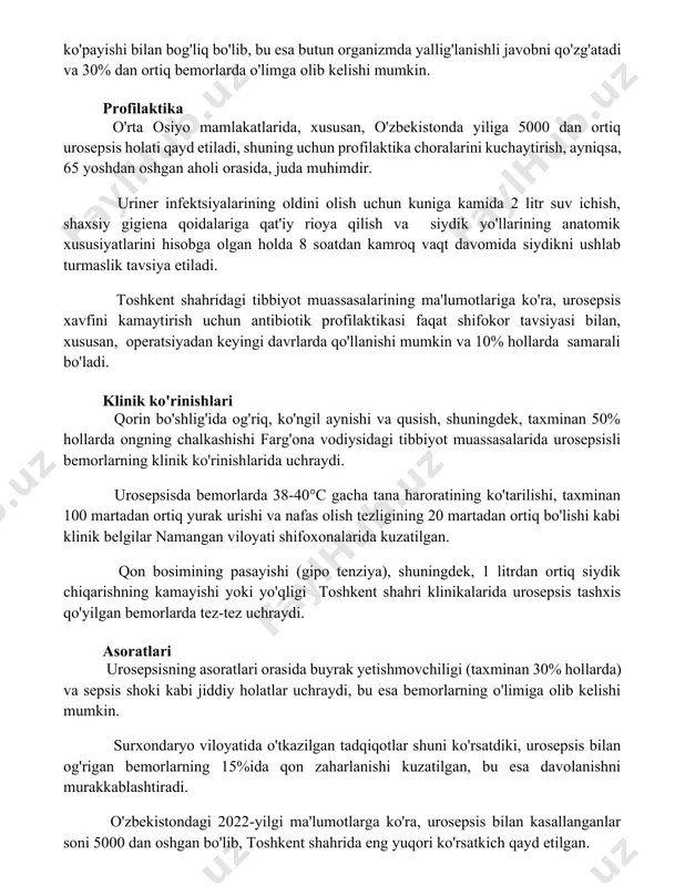 un organizmda yallig'lanishli javobni qo'zg'atadi va 30% dan ortiq bemorlarda o'limga olib kelishi mumkin. profilaktika o'rta osiyo mamlakatlarida, xususan, o'zbekistonda yiliga 5000 dan ortiq urosepsis holati qayd etiladi, shuning uchun profilaktika choralarini kuchaytirish, ayniqsa, 65 yoshdan oshgan aholi orasida, juda muhimdir. uriner infektsiyalarining oldini olish uchun kuniga kamida 2 litr suv ichish, shaxsiy gigiena qoidalariga qat'iy rioya qilish va siydik yo'llarining anatomik xususiyatlarini hisobga olgan holda 8 soatdan kamroq vaqt davomida siydikni ushlab turmaslik tavsiya etiladi. toshkent shahridagi tibbiyot muassasalarining ma'lumotlariga ko'ra, urosepsis xavfini kamaytirish uchun antibiotik profilaktikasi faqat shifokor tavsiyasi bilan, xususan, operatsiyadan keyingi davrlarda qo'llanishi mumkin va 10% hollarda samarali bo'ladi. klinik ko'rinishlari qorin bo'shlig'ida og'riq, ko'ngil aynishi va qusish, shuningdek, taxminan 50% hollarda ongning chalkashishi farg'ona vodiysidagi tibbiyot muassasalarida urosepsisli bemorlarning klinik ko'rinishlarida uchraydi. urosepsisda bemorlarda 38-40°c gacha tana haroratining ko'tarilishi, taxminan 100 martadan ortiq yurak urishi va nafas olish tezligining 20 martadan ortiq bo'lishi kabi klinik …