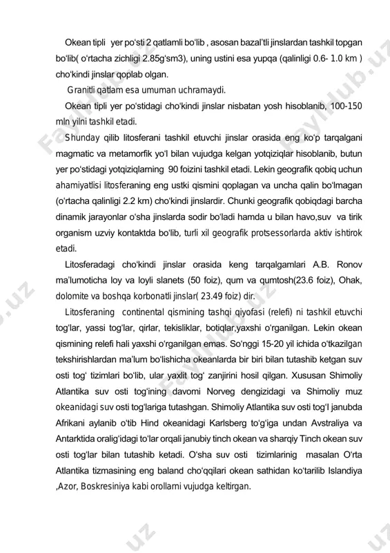 opgan bo‘lib( o‘rtacha zichligi 2.85g‘sm3), uning ustini esa yupqa (qalinligi 0.6- 1.0 km ) cho‘kindi jinslar qoplab olgan. granitli qatlam esa umuman uchramaydi. okean tipli yer po‘stidagi cho‘kindi jinslar nisbatan yosh hisoblanib, 100-150 mln yilni tashkil etadi. shunday qilib litosferani tashkil etuvchi jinslar orasida eng ko‘p tarqalgani magmatic va metamorfik yo‘l bilan vujudga kelgan yotqiziqlar hisoblanib, butun yer po‘stidagi yotqiziqlarning 90 foizini tashkil etadi. lekin geografik qobiq uchun ahamiyatlisi litosferaning eng ustki qismini qoplagan va uncha qalin bo‘lmagan (o‘rtacha qalinligi 2.2 km) cho‘kindi jinslardir. chunki geografik qobiqdagi barcha dinamik jarayonlar o‘sha jinslarda sodir bo‘ladi hamda u bilan havo,suv va tirik organism uzviy kontaktda bo‘lib, turli xil geografik protsessorlarda aktiv ishtirok etadi. litosferadagi cho‘kindi jinslar orasida keng tarqalgamlari a.b. ronov ma’lumoticha loy va loyli slanets (50 foiz), qum va qumtosh(23.6 foiz), ohak, dolomite va boshqa korbonatli jinslar( 23.49 foiz) dir. litosferaning continental qismining tashqi qiyofasi (relefi) ni tashkil etuvchi tog‘lar, yassi …