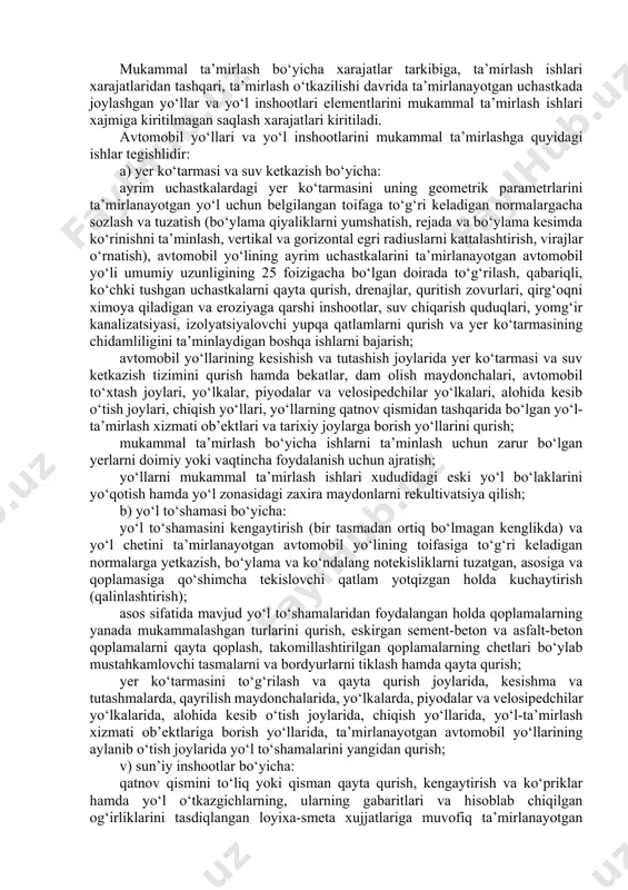 lgan talablarga muvofiq keladigan holatga keltirish mumkin bo‘lmaydi yoki bu iqtisodiy jihatdan maqsadga muvofiq emas. avtomobil yo‘llari hamda yo‘l inshootlarining alohida uchastkalari va elementlarini tegishlicha asoslagan holda tanlab mukammal ta’mirlashga yo‘l qo‘yiladi. yengib bo‘lmaydigan kuchga ega holatlar (tabiiy va texnogen xususiyatga ega bo‘lgan favqulodda vaziyatlar, xarbiy tuzilmalarning qayta joylashtirilishi) natijasida buzilgan avtomobil yo‘llari va yo‘l inshootlarini mukammal ta’mirlashni belgilangan tartibda nuqsonlar qaydnomasi va ijro smetalari bo‘yicha bajarishga ruxsat beriladi. mukammal ta’mirlash bo‘yicha xarajatlar tarkibiga, ta’mirlash ishlari xarajatlaridan tashqari, ta’mirlash o‘tkazilishi davrida ta’mirlanayotgan uchastkada joylashgan yo‘llar va yo‘l inshootlari elementlarini mukammal ta’mirlash ishlari xajmiga kiritilmagan saqlash xarajatlari kiritiladi. avtomobil yo‘llari va yo‘l inshootlarini mukammal ta’mirlashga quyidagi ishlar tegishlidir: a) yer ko‘tarmasi va suv ketkazish bo‘yicha: ayrim uchastkalardagi yer ko‘tarmasini uning geometrik parametrlarini ta’mirlanayotgan yo‘l uchun belgilangan toifaga to‘g‘ri keladigan normalargacha sozlash va tuzatish (bo‘ylama qiyaliklarni yumshatish, rejada va bo‘ylama kesimda ko‘rinishni ta’minlash, vertikal va gorizontal egri radiuslarni kattalashtirish, virajlar o‘rnatish), avtomobil …