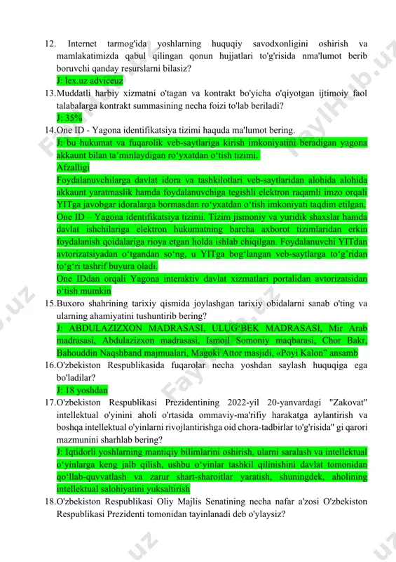 larga ko'maklashuvchi qanday tizim mavjud? j: el-yurt umidi jamg’armasi 12. ﻿﻿﻿ internet tarmog'ida yoshlarning huquqiy savodxonligini oshirish va mamlakatimizda qabul qilingan qonun hujjatlari to'g'risida nma'lumot berib boruvchi qanday resurslarni bilasiz? j: lex.uz adviceuz 13. ﻿﻿﻿muddatli harbiy xizmatni o'tagan va kontrakt bo'yicha o'qiyotgan ijtimoiy faol talabalarga kontrakt summasining necha foizi to'lab beriladi? j: 35% 14. ﻿﻿﻿one id - yagona identifikatsiya tizimi haquda ma'lumot bering. j: bu hukumat va fuqarolik veb-saytlariga kirish imkoniyatini beradigan yagona akkaunt bilan taʼminlaydigan roʻyxatdan oʻtish tizimi. afzalligi foydalanuvchilarga davlat idora va tashkilotlari veb-saytlaridan alohida alohida akkaunt yaratmaslik hamda foydalanuvchiga tegishli elektron raqamli imzo orqali yitga javobgar idoralarga bormasdan roʻyxatdan oʻtish imkoniyati taqdim etilgan. one id – yagona identifikatsiya tizimi. tizim jismoniy va yuridik shaxslar hamda davlat ishchilariga elektron hukumatning barcha axborot tizimlaridan erkin foydalanish qoidalariga rioya etgan holda ishlab chiqilgan. foydalanuvchi yitdan avtorizatsiyadan oʻtgandan soʻng, u yitga bogʻlangan veb-saytlarga toʻg’ridan toʻgʻri tashrif buyura oladi. one iddan orqali …