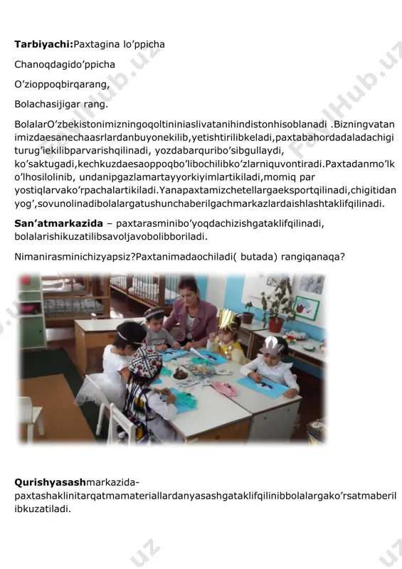 sensorika markazida- bolalarpaxtaningsifati, rangi, nimalargaishlatilishnibirmabiraytishibpaxtachanoqlarinisanashadi. sahnalashtirish va syujetli roll markazda-bolalardehqonbobopaxtaoylarvapaxtateruvchiqizlarrollarinibajarishadi. musiqavaritmikmarkazda-bolalartetiklashtiruvchimashqbajarishbilanbirgalikda “kumushpaxtaqo’shig’iniraqsibilanbirgalikdaijroetishadi”. mustahkamlovchisavollarberiladi. 1.mashg’ulotimizsizgayoqdimi? 2.o’zbekistonimiznimilliyboyliginima? 3.paxtaqayerdao’sadi? 4. paxtadannimalarolinarekan? mashg’ulotso’ngidabolalarrag’batlantiriladi. image5.jpeg image1.jpeg image2.jpeg image3.jpeg image4.jpeg