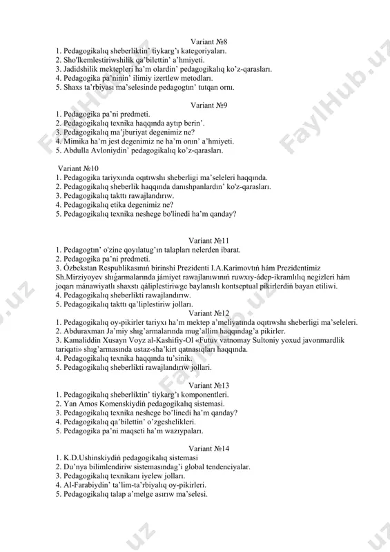 izertlew metodları. 5. shaxs ta’rbiyası ma’selesinde pedagogtın’ tutqan ornı. variant №9 1. pedagogika pa’ni predmeti. 2. pedagogikalıq texnika haqqında aytıp berin’. 3. pedagogikalıq ma’jburiyat degenimiz ne? 4. mimika ha’m jest degenimiz ne ha’m onın’ a’hmiyeti. 5. abdulla avloniydin’ pedagogikalıq ko’z-qarasları. variant №10 1. pedagogika tariyxında oqıtıwshı sheberligi ma’seleleri haqqında. 2. pedagogikalıq sheberlik haqqında danıshpanlardın’ ko'z-qarasları. 3. pedagogikalıq takttı rawajlandırıw. 4. pedagogikalıq etika degenimiz ne? 5. pedagogikalıq texnika neshege bo'linedi ha’m qanday? variant №11 1. pedagogtın’ o'zine qoyılatug’ın talapları nelerden ibarat. 2. pedagogika pa’ni predmeti. 3. ózbekstan respublikasınıń birinshi prezidenti i.a.karimovtıń hám prezidentimiz sh.mirziyoyev shıǵarmalarında jámiyet rawajlanıwınıń ruwxıy-ádep-ikramlılıq negizleri hám joqarı mánawiyatlı shaxstı qáliplestiriwge baylanıslı kontseptual pikirlerdiń bayan etiliwi. 4. pedagogikalıq sheberlikti rawajlandırıw. 5. pedagogikalıq takttı qa’liplestiriw jolları. variant №12 1. pedagogikalıq oy-pikirler tariyxı ha’m mektep a’meliyatında oqıtıwshı sheberligi ma’seleleri. 2. abduraxman ja’miy shıg’armalarında mug’allim haqqındag’a pikirler. 3. kamaliddin xusayn voyz al-kashifiy-ol «futuv vatnomay sultoniy yoxud javonmardlik tariqati» shıg’armasında ustaz-sha’kirt qatnasıqları …