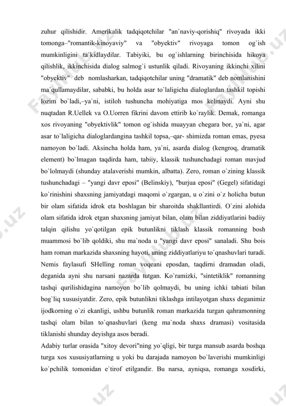 naviy-qorishiq" rivoya xos, degan fikrni bildiradilar. qorishiq deyilishining boisi esa unda "epik hikoya qilish" va "pyesa" xususiyatlarining aralash holda zuhur qilishidir. amerikalik tadqiqotchilar "an`naviy-qorishiq" rivoyada ikki tomonga–"romantik-kinoyaviy" va "obyektiv" rivoyaga tomon og`ish mumkinligini ta`kidlaydilar. tabiyiki, bu og`ishlarning birinchisida hikoya qilishlik, ikkinchisida dialog salmog`i ustunlik qiladi. rivoyaning ikkinchi xilini "obyektiv" deb nomlasharkan, tadqiqotchilar uning "dramatik" deb nomlanishini ma`qullamaydilar, sababki, bu holda asar to`laligicha dialoglardan tashkil topishi lozim bo`ladi,–ya`ni, istiloh tushuncha mohiyatiga mos kelmaydi. ayni shu nuqtadan r.uellek va o.uorren fikrini davom ettirib ko`raylik. demak, romanga xos rivoyaning "obyektivlik" tomon og`ishida muayyan chegara bor, ya`ni, agar asar to`laligicha dialoglardangina tashkil topsa,–qar- shimizda roman emas, pyesa namoyon bo`ladi. aksincha holda ham, ya`ni, asarda dialog (kengroq, dramatik element) bo`lmagan taqdirda ham, tabiiy, klassik tushunchadagi roman mavjud bo`lolmaydi (shunday atalaverishi mumkin, albatta). zero, roman o`zining klassik tushunchadagi – "yangi davr eposi" (belinskiy), "burjua eposi" (gegel) sifatidagi ko`rinishini shaxsning jamiyatdagi maqomi o`zgargan, u o`zini o`z holicha …