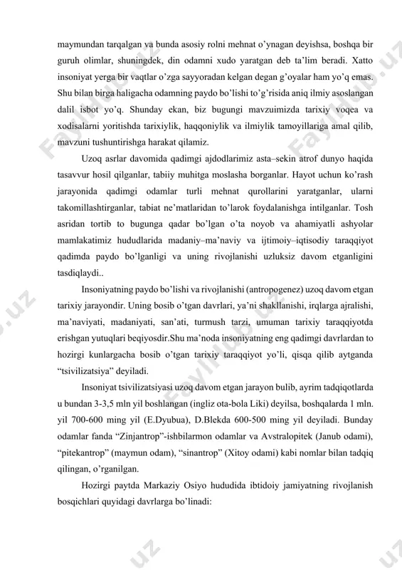ha bosib o’tgan tarixiy taraqqiyot yo’li, qisqa qilib aytganda “tsivilizatsiya” deyiladi. insoniyat tsivilizatsiyasi uzoq davom etgan jarayon bulib, ayrim tadqiqotlarda u bundan 3-3,5 mln yil boshlangan (ingliz ota-bola liki) deyilsa, boshqalarda 1 mln. yil 700-600 ming yil (e.dyubua), d.blekda 600-500 ming yil deyiladi. bunday odamlar fanda “zinjantrop”-ishbilarmon odamlar va avstralopitek (janub odami), “pitekantrop” (maymun odam), “sinantrop” (xitoy odami) kabi nomlar bilan tadqiq qilingan, o’rganilgan. hozirgi paytda markaziy osiyo hududida ibtidoiy jamiyatning rivojlanish bosqichlari quyidagi davrlarga bo’linadi: 1. paleolit (“palayos”-qadimgi, “litos”-tosh) davri; bundan taxminan 1 million yil ilgari boshlanib, 15-12 ming yil ilgari tugaydi; o’z navbatida bu davr uchga bo’linadi; a) ilk paleolit-(ashel’) davri, 1 million - 100 - ming yillikni o’z ichiga oladi; b) o’rta paleolit-(muste) davri, mil. avv. 100-40 - ming yilliklar; v) so’nggi paleolit-mil. avv. 40-12 - ming yilliklar; 2. mezolit (“mezos”-o’rta, “litos”-tosh) miloddan avvalgi 12-7 - ming yilliklar. 3. neolit (“neos”-yangi, “litos” tosh) miloddan avvalgi 6-4 - …