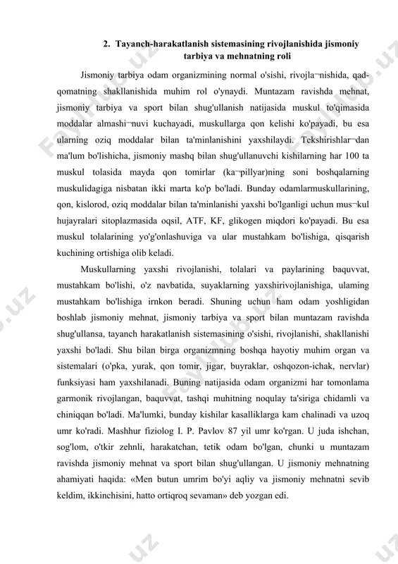 arta ko'p bo'ladi. bunday odamlarmuskullarining, qon, kislorod, oziq moddalar bilan ta'minlanishi yaxshi bo'lganligi uchun mus¬kul hujayralari sitoplazmasida oqsil, atf, kf, glikogen miqdori ko'payadi. bu esa muskul tolalarining yo'g'onlashuviga va ular mustahkam bo'lishiga, qisqarish kuchining ortishiga olib keladi. muskullarning yaxshi rivojlanishi, tolalari va paylarining baquvvat, mustahkam bo'lishi, o'z navbatida, suyaklarning yaxshirivojlanishiga, ulaming mustahkam bo'lishiga irnkon beradi. shuning uchun ham odam yoshligidan boshlab jismoniy mehnat, jismoniy tarbiya va sport bilan muntazam ravishda shug'ullansa, tayanch harakatlanish sistemasining o'sishi, rivojlanishi, shakllanishi yaxshi bo'ladi. shu bilan birga organizmning boshqa hayotiy muhim organ va sistemalari (o'pka, yurak, qon tomir, jigar, buyraklar, oshqozon-ichak, nervlar) funksiyasi ham yaxshilanadi. buning natijasida odam organizmi har tomonlama garmonik rivojlangan, baquvvat, tashqi muhitning noqulay ta'siriga chidamli va chiniqqan bo'ladi. ma'lumki, bunday kishilar kasalliklarga kam chalinadi va uzoq umr ko'radi. mashhur fiziolog i. p. pavlov 87 yil umr ko'rgan. u juda ishchan, sog'lom, o'tkir zehnli, harakatchan, tetik odam bo'lgan, chunki u muntazam ravishda …