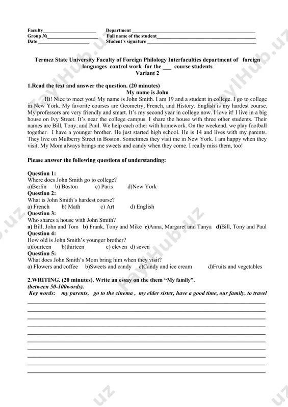 faculty______________________ department ___________________________________________________ group №_____________________ full name of the student_________________________________________ date _____________________ student’s signature _____________________________________________ termez state university faculty of foreign philology interfaculties department of foreign languages control work for the ___ course students variant 2 1.read the text and answer the question. (20 minutes) my name is john hi! nice to meet you! my name is john smith. i am 19 and a student in college. i go to college in new york. my favorite courses are geometry, french, and history. english is my hardest course. my professors are very friendly and smart. it’s my second year in college now. i love it! i live in a big house on ivy street. it’s near the college campus. i share the house with three other students. their names are bill, tony, and paul. we help each other with homework. on the weekend, we play football together. i have a younger …
