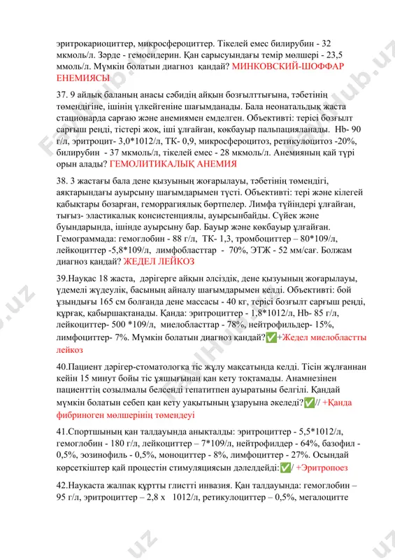 р - 18%, эритрокариоциттер, микросфероциттер. тікелей емес билирубин - 32 мкмоль/л. зәрде - гемосидерин. қан сарысуындағы темір мөлшері - 23,5 ммоль/л. мүмкін болатын диагноз қандай? минковский-шоффар енемиясы 37. 9 айлық баланың анасы сәбидің айқын бозғылттығына, тәбетінің төмендігіне, ішінің үлкейгеніне шағымданады. бала неонатальдық жаста стационарда сарғаю және анемиямен емделген. объективті: терісі бозғылт сарғыш реңді, тістері жоқ, іші ұлғайған, көкбауыр пальпацияланады. hb- 90 г/л, эритроцит- 3,0*1012/л, тк- 0,9, микросфероцитоз, ретикулоцитоз -20%, билирубин - 37 мкмоль/л, тікелей емес - 28 мкмоль/л. анемияның қай түрі орын алады? гемолитикалық анемия 38. 3 жастағы бала дене қызуының жоғарылауы, тәбетінің төмендігі, аяқтарындағы ауырсыну шағымдарымен түсті. объективті: тері және кілегей қабықтары бозарған, геморрагиялық бөртпелер. лимфа түйіндері ұлғайған, тығыз- эластикалық консистенциялы, ауырсынбайды. сүйек және буындарында, ішінде ауырсыну бар. бауыр және көкбауыр ұлғайған. гемограммада: гемоглобин - 88 г/л, тк- 1,3, тромбоциттер – 80*109/л, лейкоциттер -5,8*109/л, лимфобласттар - 70%, этж - 52 мм/сағ. болжам диагноз қандай? жедел лейкоз 39.науқас 18 жаста, …