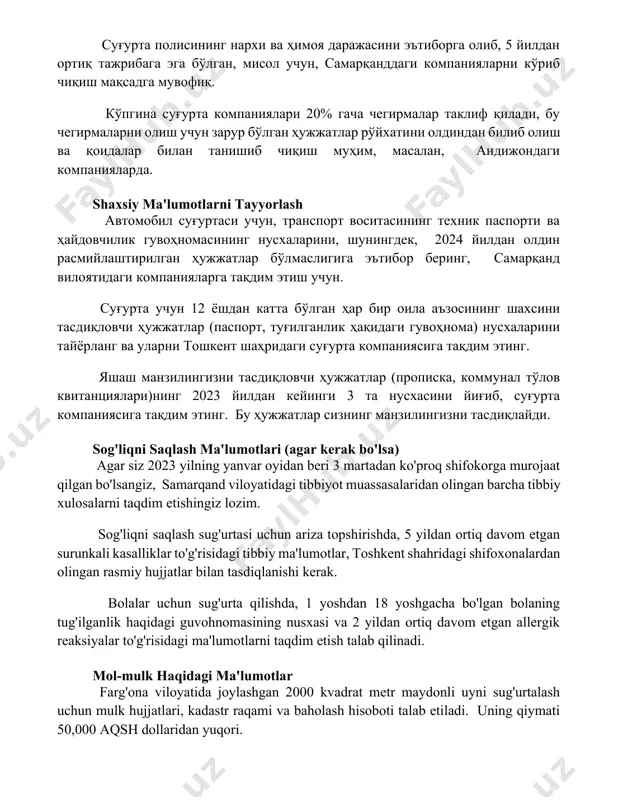 к паспорти ва ҳайдовчилик гувоҳномасининг нусхаларини, шунингдек, 2024 йилдан олдин расмийлаштирилган ҳужжатлар бўлмаслигига эътибор беринг, самарқанд вилоятидаги компанияларга тақдим этиш учун. суғурта учун 12 ёшдан катта бўлган ҳар бир оила аъзосининг шахсини тасдиқловчи ҳужжатлар (паспорт, туғилганлик ҳақидаги гувоҳнома) нусхаларини тайёрланг ва уларни тошкент шаҳридаги суғурта компаниясига тақдим этинг. яшаш манзилингизни тасдиқловчи ҳужжатлар (прописка, коммунал тўлов квитанциялари)нинг 2023 йилдан кейинги 3 та нусхасини йиғиб, суғурта компаниясига тақдим этинг. бу ҳужжатлар сизнинг манзилингизни тасдиқлайди. sog'liqni saqlash ma'lumotlari (agar kerak bo'lsa) agar siz 2023 yilning yanvar oyidan beri 3 martadan ko'proq shifokorga murojaat qilgan bo'lsangiz, samarqand viloyatidagi tibbiyot muassasalaridan olingan barcha tibbiy xulosalarni taqdim etishingiz lozim. sog'liqni saqlash sug'urtasi uchun ariza topshirishda, 5 yildan ortiq davom etgan surunkali kasalliklar to'g'risidagi tibbiy ma'lumotlar, toshkent shahridagi shifoxonalardan olingan rasmiy hujjatlar bilan tasdiqlanishi kerak. bolalar uchun sug'urta qilishda, 1 yoshdan 18 yoshgacha bo'lgan bolaning tug'ilganlik haqidagi guvohnomasining nusxasi va 2 yildan ortiq davom etgan allergik reaksiyalar …