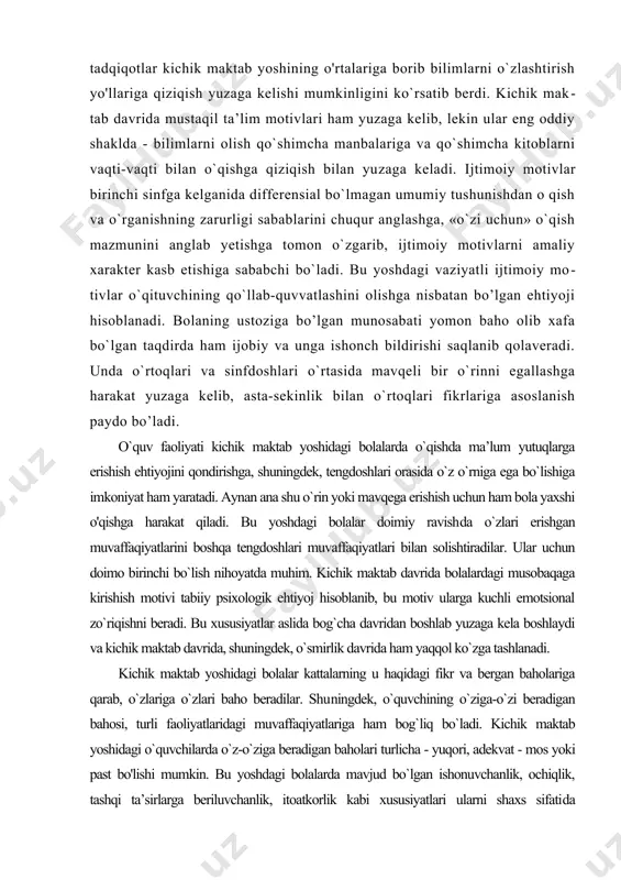atlashini olishga nisbatan bo’lgan ehtiyoji hisoblanadi. bolaning ustoziga bo’lgan munosabati yomon baho olib xafa bo`lgan taqdirda ham ijobiy va unga ishonch bildirishi saqlanib qolaveradi. unda o`rtoqlari va sinfdoshlari o`rtasida mavqeli bir o`rinni egallashga harakat yuzaga kelib, asta-sekinlik bilan o`rtoqlari fikrlariga asoslanish paydo bo’ladi. o`quv faoliyati kichik maktab yoshidagi bolalarda o`qishda ma’lum yutuqlarga erishish ehtiyojini qondirishga, shuningdek, tengdoshlari orasida o`z o`rniga ega bo`lishiga imkoniyat ham yaratadi. aynan ana shu o`rin yoki mavqega erishish uchun ham bola yaxshi o'qishga harakat qiladi. bu yoshdagi bolalar doimiy ravish​da o`zlari erishgan muvaffaqiyatlarini boshqa tengdoshlari muvaffaqiyatlari bilan solishtiradilar. ular uchun doimo birinchi bo`lish nihoyatda muhim. kichik maktab davrida bolalardagi musobaqaga kirishish motivi tabiiy psixologik ehtiyoj hisoblanib, bu motiv ularga kuchli emotsional zo`riqishni beradi. bu xususiyatlar aslida bog`cha davridan boshlab yuzaga kela boshlaydi va kichik maktab davrida, shuningdek, o`smirlik davrida ham yaqqol ko`zga tashlanadi. kichik maktab yoshidagi bolalar kattalarning u haqidagi fikr va bergan baholariga qarab, o`zlariga …