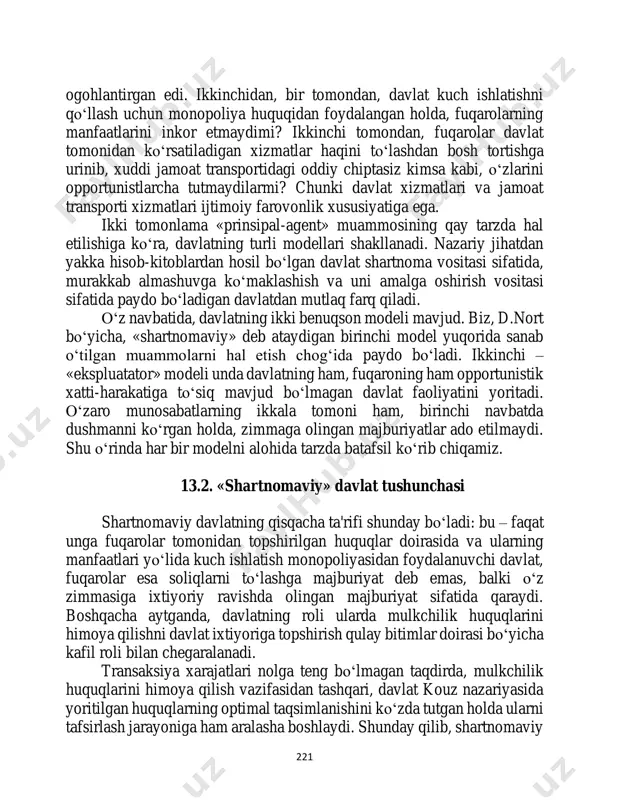 nki davlat xizmatlari va jamoat transporti xizmatlari ijtimoiy farovonlik xususiyatiga ega. ikki tomonlama «prinsipal-agent» muammosining qay tarzda hal etilishiga ko‘ra, davlatning turli modellari shakllanadi. nazariy jihatdan yakka hisob-kitoblardan hosil bo‘lgan davlat shartnoma vositasi sifatida, murakkab almashuvga ko‘maklashish va uni amalga oshirish vositasi sifatida paydo bo‘ladigan davlatdan mutlaq farq qiladi. o‘z navbatida, davlatning ikki benuqson modeli mavjud. biz, d.nort bo‘yicha, «shartnomaviy» deb ataydigan birinchi model yuqorida sanab o‘tilgan muammolarni hal etish chog‘ida paydo bo‘ladi. ikkinchi – «ekspluatator» modeli unda davlatning ham, fuqaroning ham opportunistik xatti-harakatiga to‘siq mavjud bo‘lmagan davlat faoliyatini yoritadi. o‘zaro munosabatlarning ikkala tomoni ham, birinchi navbatda dushmanni ko‘rgan holda, zimmaga olingan majburiyatlar ado etilmaydi. shu o‘rinda har bir modelni alohida tarzda batafsil ko‘rib chiqamiz. 13.2. «shartnomaviy» davlat tushunchasi shartnomaviy davlatning qisqacha ta'rifi shunday bo‘ladi: bu – faqat unga fuqarolar tomonidan topshirilgan huquqlar doirasida va ularning manfaatlari yo‘lida kuch ishlatish monopoliyasidan foydalanuvchi davlat, fuqarolar esa soliqlarni to‘lashga majburiyat deb emas, …