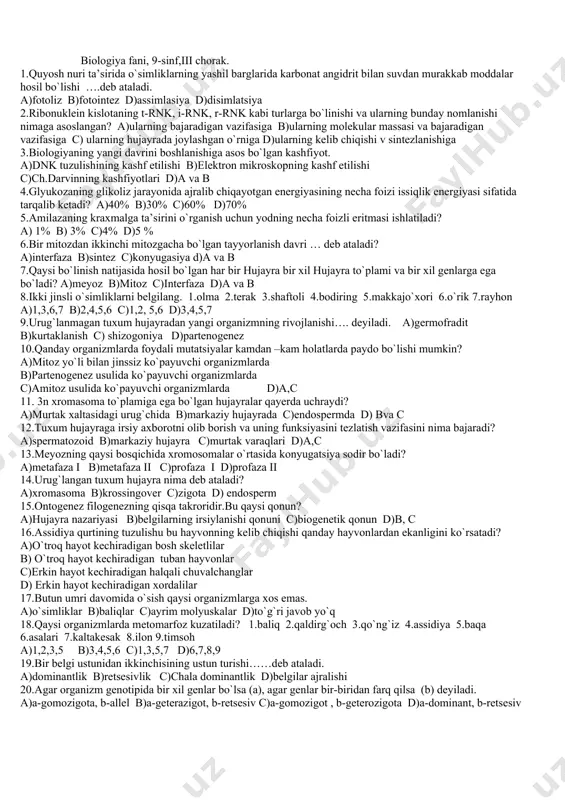 ydi? a)kalamush va sichqon b)quyon va echkilar c)it va mushuklar d)qoramol va qo`ylar 11.ko`k –yashil suvo`tlarini belgilang. 1.ulotriks 2.ossillatoriya 3.nostok 4,ulva 5.xara a)1,2 b)2,3, c)1,5 d)1,4,5 12.gullamaydigan yuksak o`simliklarni belgilang.1.chinor 2.plaun 3.terak 4.qirqquloq 5.yo`sin 6.zarang a)1,2,3 b)2,4,5 c)1,3,5 d)2,4,6 13.haqiqiy mitseliysi yo`q,tanasi alohida-alohida hujayralardan tashkil topgan, hujayrasi bir yadroli,kurtaklanish yo`li bilan ko`payadi.qaysi zamburug` haqida gap ketmoqda ? a)achitqi b)qo`ziqorin c)vilt d)go`ng zamburug`i 14.zang zamburug`ining oraliq xo`jayinini belgilang.a)qayin b)yong`oq c)zirk d)bodom 15.yuksak o`simliklar ildizi bilan zamburug`ning simbioz hayot kechirishi …..deb ataladi. a)mikoriza b)lishaynik c)parazitlik d) saprofit 16.hujayra nazariyasinini kim yaratgan? a) r.guk , r.braun b)shleyden ,shvann c)levenguk, virxov d) a va c javoblar 17.hujayrasida haqiqiy yadro mavjud bo`lgan organizmlarni belgilang. 1.shaftoli 2.sil tayoqchasi 3.ossillatoriya 4.arxar 5.ayiq 6.nostok 7.qo`ziqorin 8.g`o`za gommozi a)2,3,6,8 b)1,4,5,7 c)2,4,6,8 d)1,2,7,8 18.zamburug`larning hujayra qobig`i qanday moddadan tuzilgan? a)sellyuloza b)pektin c)xitin d)yupqa qobiq 19.qaysi hujayra organoidi yunonchadan tarjima qilganda “eritaman”degan ma’noni bildirib, diametric 0,4 mkm kattalikdagi yassi tanachalardir. a)golji …