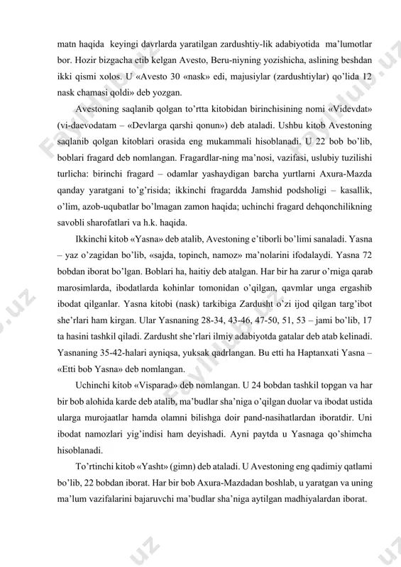 ta hasini tashkil qiladi. zardusht she’rlari ilmiy adabiyotda gatalar deb atab kelinadi. yasnaning 35-42-halari ayniqsa, yuksak qadrlangan. bu etti ha haptanxati yasna – «etti bob yasna» deb nomlangan. uchinchi kitob «visparad» deb nomlangan. u 24 bobdan tashkil topgan va har bir bob alohida karde deb atalib, ma’budlar sha’niga o’qilgan duolar va ibodat ustida ularga murojaatlar hamda olamni bilishga doir pand-nasihatlardan iboratdir. uni ibodat namozlari yig’indisi ham deyishadi. ayni paytda u yasnaga qo’shimcha hisoblanadi. to’rtinchi kitob «yasht» (gimn) deb ataladi. u avestoning eng qadimiy qatlami bo’lib, 22 bobdan iborat. har bir bob axura-mazdadan boshlab, u yaratgan va uning ma’lum vazifalarini bajaruvchi ma’budlar sha’niga aytilgan madhiyalardan iborat. avestoning bizgacha etib kelmagan kitoblaridan ba’zi qismlari uning yig’ma parchalar to’plami «xo’rdak avesto» kitobida jamlangan. masalan, exppatastan kitobidan mo’badlar (kohinlar) uchun qonun-qoidalar, diniy boshqaruv tizimiga xos ma’lumotlarga oid qismlari, nipangastan – diniy-mavsumiy, ijtimoiy marosimlar tartib-qoidalari qismi, 20-naskda jonning u dunyodagi ahvoli haqidagi qismi va boshqalar …