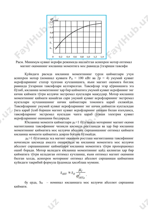 вват исрофи режимида ишлаши таъминланади. расм. минимум қувват исрофи режимида ишлаётган асинхрон мотор оптимал магнит оқимининг юкланиш моментига мос равишда ўзгариши тавсифи қуйидаги расмда юкланиш моментининг турли қийматлари учун асинхрон мотор (номинал қуввати рн = 100 квт ва 2р = 4) умумий қувват исрофларининг статор чулғами кучланишига, яъни магнит оқимига боғлиқ равишда ўзгариши тавсифлари келтирилган. тавсифлар эгар кўринишига эга бўлиб, юкланиш моментининг ҳар бир қийматига умумий қувват исрофининг энг кичик қиймати тўғри келувчи экстремал нуқталари мажуддир. мотор юкланиш моментининг қиймати камайган сари умумий қувват исрофларининг экстремал нуқталари кучланишнинг кичик қийматлари томонига қараб силжийди. тавсифларнинг умумий қувват исрофларининг энг кичик қийматли нуқтасидан ўнга қараб ўсиб бориши магнит қувват исрофларнинг ошиши билан изоҳланса, тавсифларнинг экстремал нуқтадан чапга қараб ўсиши электрик қувват исрофларининг ошишини билдиради. юкланиш моменти қийматлари μс 1 бўлганида эса магнит оқимини ростлаш магнитланиш тавсифининг ночизиқли қисмида амалга оширилади ва юкланиш моментига мос келувчи абсолют сирпанишнинг қийматлари юкланиш моментига тўғри пропорционал …