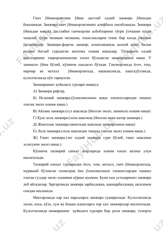 орликда ва ёғоч ўймакорлигида асосий нақш билан рута нақшни боғлаб туради. занжирада содда бўлсада, жозибали кўринишга эга. геометрик шакллар ўйилган (занжира гўё харакат) соя, ёруғ ва ярим соялар ўзига хос нафис кўринишга эга бўлиб, кишида ажойиб таасурот хосил қилади. занжирадаги соя, ёруғ ва ярим сояларжуда чиройли кўринади,ўйилган занжира гўё харакатланаётгандек туюлади. ганч ўймакорлигида намоён токча, эшик, дераза, тахмонлар ва жойларнинг четига ишлатилади. ганч ўймакорлигида усталар хар бир ўймани, масалан, намоён, токча, изора ва ... ни узоқдан ва яқиндан яхши кўринишини хисобга олган холда ўядилар. шунинг учун хам яхши ганчкорлик хар хил масофада жозибали кўринади. бу ўринда занжира катта ахамиятга эга. занжира узоқдан ўйма нақшнинш умумий боқловчиси вазифасини бажариб, токча ва бошқаларнинг гўзаллигини оширади. токча тахмонларнинг умумий кўринишда умумий занжира катта ахамиятга эга. занжира узоқдан ўйма нақшнинг узоқдан ўйма нақшнинг умумий боғловчиси вазифасини бажариб, токча ва бошқаларнинг гўзаллигини оширади. токча тахмонларнинг умумий кўринишда умумий занжира катта ахамиятга эга. яқиндан эса ўйма …