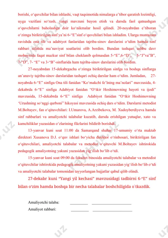 ning dars o‘tish jarayoniga qatnashib o‘qituvchining pedagogik mahorati, darsni qanday tartibda olib borishi, o‘quvchilar bilan ishlashi, vaqt taqsimotida nimalarga e’tibor qaratish lozimligi, uyga vazifani so‘rash, yangi mavzuni bayon etish va darsda faol qatnashgan o‘quvchilarni baholashga doir ko‘nikmalar hosil qilindi. 20-noyabrdan e’tiboran o‘zimga biriktirilgan sinf ya’ni 6-“e”sinf o‘quvchilari bilan ishladim. ularga muntazam ravishda ona tili va adabiyot fanlaridan tajriba-sinov darslarini o‘tdim hamda sinf rahbari sifatida ma’naviyat soatlarini olib bordim. bundan tashqari ushbu davr mobaynida faqat mazkur sinf bilan cheklanib qolmasdan 5-“e”,6-“d”, 5-“j”va”b”, 7-“d”, 7- “e” va 3-“b”-sinflarida ham tajriba-sinov darslarini olib bordim. 27-noyabrdan 15-dekabrgacha o‘zimga biriktirilgan sinfga va boshqa sinflarga an’anaviy tajriba-sinov darslaridan tashqari ochiq darslar ham o‘tdim. jumladan, 27-noyabrda 6-“e” sinfiga ona tili fanidan “ko‘makchi fe’lning ma’nolari” mavzusida, 4-dekabrda 6-“e” sinfiga adabiyot fanidan “o‘tkir hoshimovning hayoti va ijodi” mavzusida, 15-dekabrda 6-“e” sinfiga adabiyot fanidan “o‘tkir hoshimovning ‘urushning so‘nggi qurboni” hikoyasi mavzusida ochiq dars o‘tdim. darslarni metodist m.boltayev, fan o‘qituvchilari: i.umarova, …