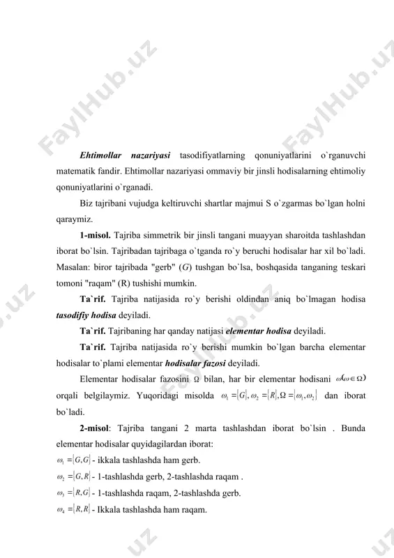 disani orqali belgilaymiz. yuqoridagi misolda dan iborat bo`ladi. 2-misol: tajriba tangani 2 marta tashlashdan iborat bo`lsin . bunda elementar hodisalar quyidagilardan iborat: - ikkala tashlashda ham gerb. - 1-tashlashda gerb, 2-tashlashda raqam . - 1-tashlashda raqam, 2-tashlashda gerb. - ikkala tashlashda ham raqam. bunda elementar hodisalar fazosi 22=4 ta elementdan iborat bo`ladi. ya`ni . agar tanga n marta tashlansa elementar hodisalar fazosi ta elementdan iborat bo`ladi. 3-misol: tajriba yoqlariga 1 dan 6 gacha raqamlar joylashgan bir jinsli kubni (o`yin soqqasi) bir marta tashlashdan iborat bo`lsa, elementar hodisalar bo`ladi. elementar hodisalar fazosi 6 ta elementdan iborat bo`ladi. 4-misol: tajriba o`yin soqqasini 2 marta tashlashdan iborat bo`lsin. bu holda elementar hodisalar ko`rinishda bo`ladi. bu hodisa soqqani 1-tashlashda raqamli yoq, 2- tashlashda yoq tushganligini bildiradi. bu yerda va elementar hodisalar soni 62=36 ta bo`ladi. 5-misol: tajriba nuqtani [0,1] kesmaga tasodifiy ravishda tashlashdan iborat bo`lsin. bu yerda elementar hodisalar fazosi , [0,1] to`plamdan iboratdir, …