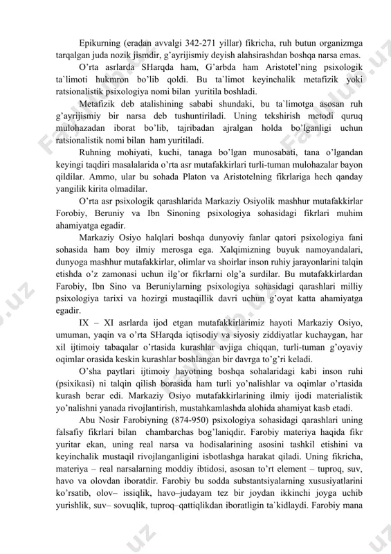 rganlar. ularning fikricha, tana va jon boshqa-boshqa jismlardir. guyoki jon inson tanasiga “ideal” dunyodan kiradi-yu, ma`lum vaqtdan so’ng yana o’sha dunyoga qaytib ketadi. mashhur faylasuf demokrit esa (eradan avvalgi 460-370 yillar) inson organizmi atomlardan tashkil topgan, uning ruhi mayda atomlardan iborat, degan fikrni olg’a suradi. psixologiya tarixida psixika va uning taraqqiyoti haqida bundanda turli-tuman fikrlar mavjud. psixik xodisalarni materialistik nuqtai nazardan talqin etishda yunon faylasufi aristotelning (eradan avvalgi 384—322 yillar) xizmati kattadir. aristotel’ qadimgi faylasuflardan birinchi bo’lib psixologiyani alohida fan sifatida o’rgandi, psixik hodisalarga materialistik nuqtai nazaridan yondoshdi. uning “etika”, “ritorika”, “metafizika”, “hayvonlar tarixi” kabi asarlarida turli psixik hodisalarga oid fikrlar juda ko’p. buyuk olimning “jon haqida” nomli asari psixologiya tarixida birinchi sof psixologik asardir. aristotel’ o’zigacha bo’lgan faylasuflarning, jumladan, ustozi platonning psixologik qarashlarini tahlil qildi. aristote’ning psixologik ta`limotida ruh va tananing o’zaro munosabati problemasi muhim o’rin tutadi. “ruh, deydi aristotel’, o’z tabiatiga ko’ra hukmron asosdir, tana esa tobe narsadir. …