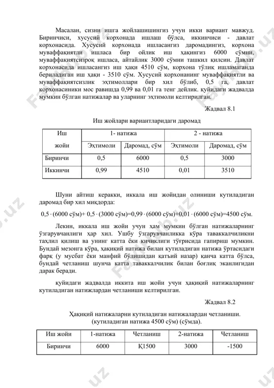 натижа ўртасидаги фарқ бўлиб, у таваккалчиликдан (йўқотишдан) дарак беради. ушбу фарқ қанча катта бўлса йўқотиш, яъни таваккалчилик ҳам шунча юқори бўлади. масалан, сизни ишга жойлашишингиз учун икки вариант мавжуд. биринчиси, хусусий корхонада ишлаш бўлса, иккинчиси - давлат корхонасида. хусусий корхонада ишласангиз даромадингиз, корхона муваффақиятли ишласа бир ойлик иш ҳақингиз 6000 сўмни, муваффақиятсизроқ ишласа, айтайлик 3000 сўмни ташкил қилсин. давлат корхонасида ишласангиз иш ҳақи 4510 сўм, корхона тўлиқ ишламаганда бериладиган иш ҳақи - 3510 сўм. хусусий корхонанинг муваффақиятли ва муваффақиятсизлик эҳтимоллари бир хил бўлиб, 0,5 га, давлат корхонасиники мос равишда 0,99 ва 0,01 га тенг дейлик. қуйидаги жадвалда мумкин бўлган натижалар ва уларнинг эҳтимоли келтирилган. жадвал 8.1 иш жойлари вариантларидаги даромад иш 1- натижа 2 - натижа жойи эҳтимоли даромад, сўм эҳтимоли даромад, сўм биринчи 0,5 6000 0,5 3000 иккинчи 0,99 4510 0,01 3510 шуни айтиш керакки, иккала иш жойидан олиниши кутиладиган даромад бир хил миқдорда: 0,5(6000 сўм)+ 0,5(3000 сўм)=0,99(6000 сўм)+0,01(6000 …