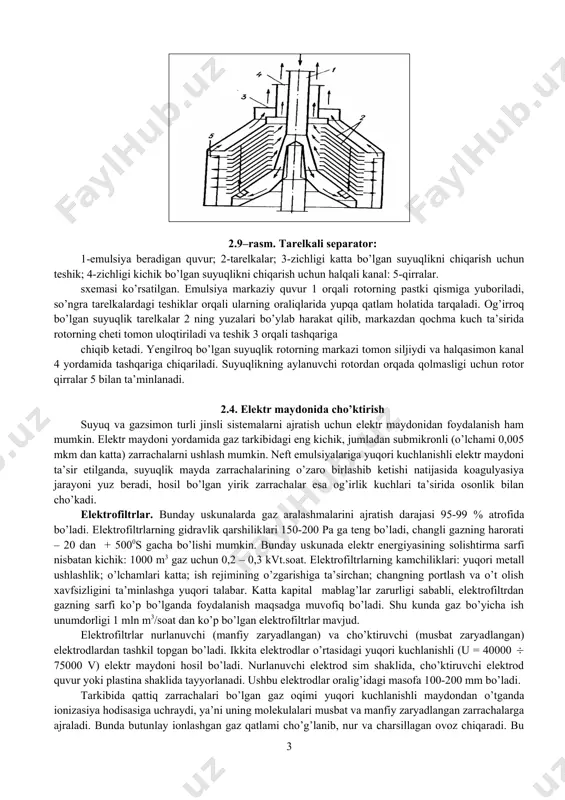 spenziya kiradigan quvur; 7-fugat chiqadigan teshik. tarelkali separatorlar uzluksiz ishlaydigan cho’ktiruvchi o’ta sentrifugalar qatoriga kiradi. bunday sentrifugalarning vertikal rotori bo’lib, suyuqlik bir necha tarelkalarga tarqaladi va zarrachalarning cho’kishi laminar rejimda amalga oshiriladi. tarelkali separatorlar emulsiyalarini ajratish va suyuqliklarni tindirish uchun ishlatiladi. 2.9-rasmda suyuqliklarni ajratishga mo’ljallangan tarelkali separatorning 2.9–rasm. tarelkali separator: 1-emulsiya beradigan quvur; 2-tarelkalar; 3-zichligi katta bo’lgan suyuqlikni chiqarish uchun teshik; 4-zichligi kichik bo’lgan suyuqlikni chiqarish uchun halqali kanal: 5-qirralar. sxemasi ko’rsatilgan. emulsiya markaziy quvur 1 orqali rotorning pastki qismiga yuboriladi, so’ngra tarelkalardagi teshiklar orqali ularning oraliqlarida yupqa qatlam holatida tarqaladi. og’irroq bo’lgan suyuqlik tarelkalar 2 ning yuzalari bo’ylab harakat qilib, markazdan qochma kuch ta’sirida rotorning cheti tomon uloqtiriladi va teshik 3 orqali tashqariga chiqib ketadi. yengilroq bo’lgan suyuqlik rotorning markazi tomon siljiydi va halqasimon kanal 4 yordamida tashqariga chiqariladi. suyuqlikning aylanuvchi rotordan orqada qolmasligi uchun rotor qirralar 5 bilan ta’minlanadi. 2.4. elektr maydonida cho’ktirish suyuq va gazsimon turli jinsli …