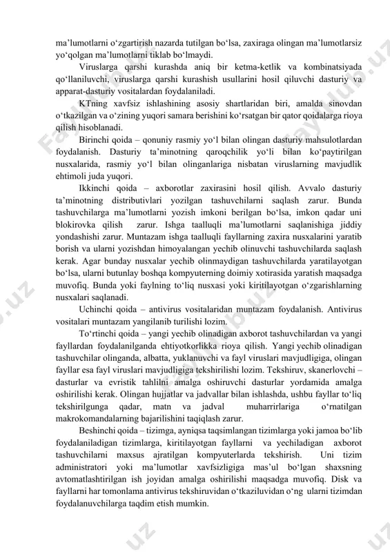 tma-ketlik va kombinatsiyada qo‘llaniluvchi, viruslarga qarshi kurashish usullarini hosil qiluvchi dasturiy va apparat-dasturiy vositalardan foydalaniladi. ktning xavfsiz ishlashining asosiy shartlaridan biri, amalda sinovdan o‘tkazilgan va o‘zining yuqori samara berishini ko‘rsatgan bir qator qoidalarga rioya qilish hisoblanadi. birinchi qoida – qonuniy rasmiy yo‘l bilan olingan dasturiy mahsulotlardan foydalanish. dasturiy ta’minotning qaroqchilik yo‘li bilan ko‘paytirilgan nusxalarida, rasmiy yo‘l bilan olinganlariga nisbatan viruslarning mavjudlik ehtimoli juda yuqori. ikkinchi qoida – axborotlar zaxirasini hosil qilish. avvalo dasturiy ta’minotning distributivlari yozilgan tashuvchilarni saqlash zarur. bunda tashuvchilarga ma’lumotlarni yozish imkoni berilgan bo‘lsa, imkon qadar uni blokirovka qilish zarur. ishga taalluqli ma’lumotlarni saqlanishiga jiddiy yondashishi zarur. muntazam ishga taalluqli fayllarning zaxira nusxalarini yaratib borish va ularni yozishdan himoyalangan yechib olinuvchi tashuvchilarda saqlash kerak. agar bunday nusxalar yechib olinmaydigan tashuvchilarda yaratilayotgan bo‘lsa, ularni butunlay boshqa kompyuterning doimiy xotirasida yaratish maqsadga muvofiq. bunda yoki faylning to‘liq nusxasi yoki kiritilayotgan o‘zgarishlarning nusxalari saqlanadi. uchinchi qoida – antivirus vositalaridan muntazam foydalanish. …