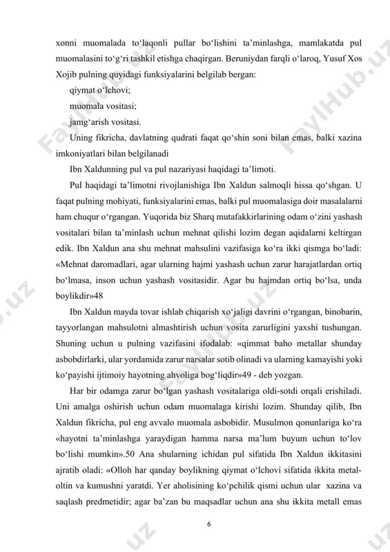 . ularning mohiyati daromadlar, jamg‘armalar, xazinalar asosi bo‘lishdir».51 ibn xaldun pulning funksiyalari haqida. ko‘rinib turibdiki, ibn xaldun oltin va kumushning pul funksiyalarini bajarish uchun zarur bo‘lgan alohida hususiyatlarini ta’kidlab, ularning vazifasini quyidagicha belgilaydi: 1.daromadlar asosi. almashuvga mo‘ljallab ishlab chiqarilgan yashash vositalarining puldagi ifodasi. 2.qiymat o‘lchovi. modomiki ibn xaldun daromadlarni asosi yashash vositalarida gavdalangan mehnatdir-deb hisoblagan ekan, demak u pulni qiymat o‘lchovi deb bilgan. 3.jamg‘arma asosi. jamg‘armalar doimiy ortiqcha daromadga ega bo‘lganlaridagina hosil bo‘ladi. ular odatda biron-bir maqsadga qaratildi. daromadlar kabi jamg‘armalar ham faqat o‘zini yashash vositalari bilan ta’minlanganlaridagina hosil bo‘lar ekan, demak ular mulk yoki ishlab chiqarishda foydalanishga mo‘ljallangan boshqa boylik vazifasini o‘taydi. shunday qilib, ibn xaldun kapitalning dastlabki jamg‘arilishi tushunchasiga yaqinlashgan va pulning vazifalaridan birini ana shu tushuncha bilan bog‘lagan. 4.xazina asosi. xazina-bu nodir qimmatbaho metallar, toshlardan iborat boylikdir. ular ham olinadi va sotiladi. ularga erishish uchun to‘lov vositasi sifatida pulga ega bo‘lish zarur. demak pul har qanday tovar, …