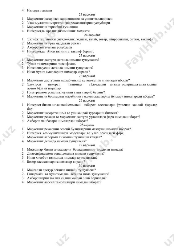 вариант 1. эҳтиёж тушунчаси (муҳтожлик, эҳтиёж, талаб, товар, айирбошлаш, битим, таклиф). 2. маркетингни ўрта муддатли режаси 3. ахборотни туплаш услублари 4. интернетда тўлов тизимига таъриф беринг. 25 вариант 1. маркетинг дастури деганда нимани тушунасиз? 2. тўлов тизимларини тавсифланг. 3. интенсив усиш деганда нимани тушунасиз? 4. ички мухит омилларига нималар киради? 26 вариант 1. маркетинг дастурини ишлаб чикиш кетма-кетлиги нимадан иборат? 2. электрон тижорат тизимида тўловларни амалга оширишда амал қилиш лозим бўлган шартлар 3. интеграцион усиш мазмунини тушунтириб беринг? 4. маркетингни бошкариш жараёнини такомиллаштириш йуллари нималардан иборат? 27 вариант 1. интернет билан анъанавий оммавий ахборот воситалари ўртасида қандай фарқлар бор 2. маркетинг назорати нима ва уни кандай турларини биласиз? 3. маркетинг режаси ва маркетинг дастури уртасидаги фарк нимадан иборат? 4. ахборот манбалари нималардан иборат? 28 вариант 1. маркетинг режасини асосий булимларини мазмуни нимадан иборат? 2. интернет коммуникацияси моделлари ва улар орасидаги фарқ 3. маркетинг ахбороти тизимини тузилиши кандай? 4. маркетинг деганда …