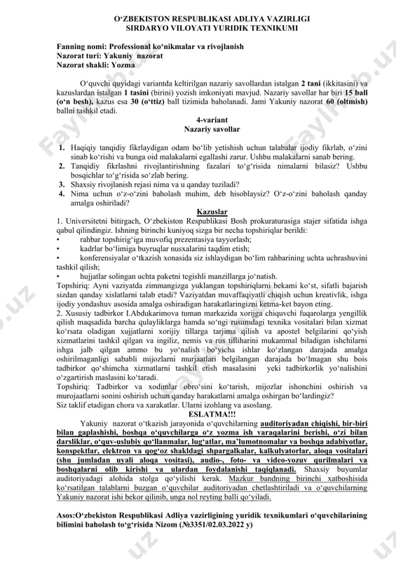 y nazorat ishi bekor qilinib, unga nol reyting balli qo‘yiladi. asos:o‘zbekiston respublikasi adliya vazirligining yuridik texnikumlari o‘quvchilarining bilimini baholash to‘g‘risida nizom (№3351/02.03.2022 y) o‘zbekiston respublikasi adliya vazirligi sirdaryo viloyati yuridik texnikumi fanning nomi: professional koʻnikmalar va rivojlanish nazorat turi: yakuniy nazorat nazorat shakli: yozma o‘quvchi quyidagi variantda keltirilgan nazariy savollardan istalgan 2 tani (ikkitasini) va kazuslardan istalgan 1 tasini (birini) yozish imkoniyati mavjud. nazariy savollar har biri 15 ball (o‘n besh), kazus esa 30 (o‘ttiz) ball tizimida baholanadi. jami yakuniy nazorat 60 (oltmish) ballni tashkil etadi. 3-variant nazariy savollar 1. tanqidiy fikrlashning kundalik hayotimizdagi ahamiyatini hartomonlama tahlil qiling va mazmun – mohiyatini tushuntirib bering. 2. nima uchun talabalar o‘zida tanqidiy fikrlash ko‘nikmalarini rivojlantirishi kerak? 3. kundalik rejalashtirilgan vazifalarni ado etishda 100 foiz qoidasini amaliy misollar yordamida tushuntiring. 4. o‘z maqsadlaringizga erishish uchun shaxsiy rivojlanish rejasini tuzing. kazuslar 1. “smart”, “smarter” texnologiyalari, “uch harvard savoli”, 100 foiz qoidalarining o‘zaro bog‘liqligini tushuntirib …