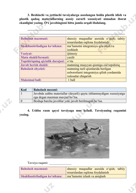ozilgan bo‘lsa 0 boshqa barcha javoblar yoki javob berilmagan bo‘lsa. 3. beshinchi va yettinchi tavsiyalarga asoslangan holda plastik idish va plastik qadoq materiallarning asosiy zararli xususiyati nimadan iborat ekanligini yozing. o‘z javobingizni bitta jumla orqali ifodalang. _______________________________________________________________________________________________________________________________ baholash mazmuni: shaxsiy maqsadlar asosida o‘qish; tabiiy resurslardan oqilona foydalanish shakllantiriladigan ko‘nikma: ma’lumotni integratsiya qila olish va izohlash vaziyat: ijtimoiy matn shakli/formati: yaxlit topshiriqning qiyinlik darajasi: o‘rta javob berish shakli: matnning muayyan qismiga oid topshiriq baholash obyekti: matnning turli qismlarida berilgan axborotlarni integratsiya qilish yordamida xulosalar chiqarish maksimal ball: 1 ball kod baholash mezoni: 1 javobda ushbu materiallar (deyarli) qayta ishlanmaydigan xususiyatga ega degan mazmun mavjud bo‘lsa. 0 boshqa barcha javoblar yoki javob berilmagan bo‘lsa. 4. ushbu rasm qaysi tavsiyaga mos keladi. tavsiyaning raqamini yozing. tavsiya raqami: ______________ baholash mazmuni: shaxsiy maqsadlar asosida o‘qish; tabiiy resurslardan oqilona foydalanish shakllantiriladigan ko‘nikma: ma’lumotni izlash va aniqlash vaziyat: ijtimoiy matn shakli/formati: yaxlit topshiriqning qiyinlik darajasi: quyi …