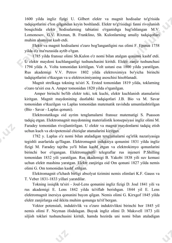 rt elektr va magnit hodisalar to'g'risida tadqiqotlarini e'lon qilgandan keyin boshlandi. elektr to'g'risidagi fanni rivojlanish bosqichida elektr hodisalarning tabiatini o'rganishga bag'ishlangan m.v. lomonosov, g.v. rixman, b. franklino, sh. kulonlarning amaliy tadqiqotlari muhim ahamiyat kasb etdi. elektr va magnit hodisalarni o'zaro bog'langanligini rus olimi f. epinus 1758 yilda o'z ma'ruzasida aytib o'tgan. 1785 yilda fransuz olimi sh.kulon o'z nomi bilan atalgan qonunni kashf etdi. u elektr maydoni kuchlanganligi tushunchasini kiritdi. elektr zanjir tushunchasi 1794 yilda a. volta tomonidan kiritilgan. volt ustuni esa 1800 yilda yaratilgan. rus akademigi v.v. petrov 1802 yilda elektroximiya bo'yicha birinchi tadqiqotlarini o'tkazgan va u elektroximiyaning asoschisi hisoblanadi. magnit strelkaga tokning ta'siri x. ersted tomonidan 1819 yilda, toklarning o'zaro ta'siri esa a. amper tomonidan 1820 yilda o'rganilgan. amper birinchi bo'lib elektr toki, tok kuchi, elektr kuchlanish atamalarini kiritgan. magnit maydonining dastlabki tadqiqotlari j.b. bio va m. savar tomonidan o'tkazilgan va laplas tomonidan matematik ravishda umumlashtirilgan (bio - savar …