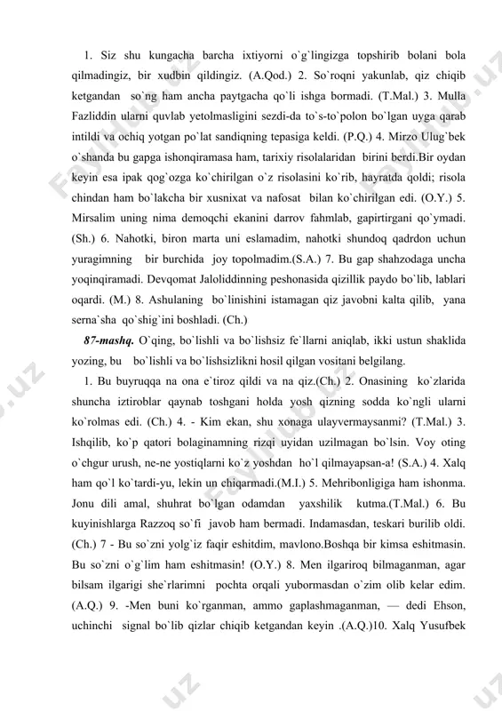 an uzilmagan bo`lsin. voy oting o`chgur urush, ne-ne yostiqlarni ko`z yoshdan ho`l qilmayapsan-a! (s.a.) 4. xalq ham qo`l ko`tardi-yu, lekin un chiqarmadi.(m.i.) 5. mehribonligiga ham ishonma. jonu dili amal, shuhrat bo`lgan odamdan yaxshilik kutma.(t.mal.) 6. bu kuyinishlarga razzoq so`fi javob ham bermadi. indamasdan, teskari burilib oldi.(ch.) 7 - bu so`zni yolg`iz faqir eshitdim, mavlono.boshqa bir kimsa eshitmasin. bu so`zni o`g`lim ham eshitmasin! (o.y.) 8. men ilgariroq bilmaganman, agar bilsam ilgarigi she`rlarimni pochta orqali yubormasdan o`zim olib kelar edim. (a.q.) 9. -men buni ko`rganman, ammo gaplashmaganman, — dedi ehson, uchinchi signal bo`lib qizlar chiqib ketgandan keyin .(a.q.)10. xalq yusufbek hojidan bir zarra yomonlik yoki bo`lmag`ur bir kengash eshitmagan va shuning uchun ul qayoqqa yursa, shu yoqqa borishga hozir turar edi. (a.qod.) 88-mashq. bo`lishsizlikni aniqlab bo`lishsizlik qanday usul bilan hosil bo`lganligini ayting. 1. ali qushchiga xonada nimadir yetishmayotganday bo`lib, atrofiga qaradi, qaradi-yu, bir zum angrayib qoldi. ikki tomondagi kitoblarga to`lib turadigan qubbali …