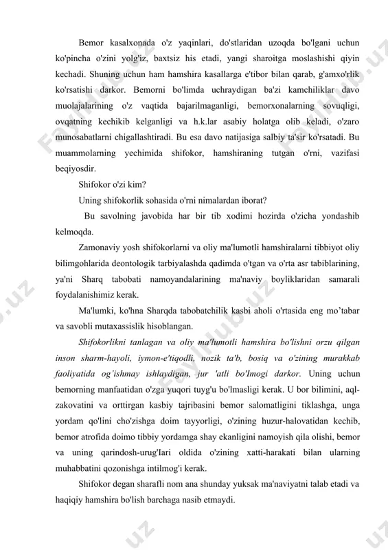 k, kamtarlik, izlanuvchanlik, andishalilikda ko'rinadi. bemor kasalxonada o'z yaqinlari, do'stlaridan uzoqda bo'lgani uchun ko'pincha o'zini yolg'iz, baxtsiz his etadi, yangi sharoitga moslashishi qiyin kechadi. shuning uchun ham hamshira kasallarga e'tibor bilan qarab, g'amxo'rlik ko'rsatishi darkor. bemorni bo'limda uchraydigan ba'zi kamchiliklar davo muolajalarining o'z vaqtida bajarilmaganligi, bemorxonalarning sovuqligi, ovqatning kechikib kelganligi va h.k.lar asabiy holatga olib keladi, o'zaro munosabatlarni chigallashtiradi. bu esa davo natijasiga salbiy ta'sir ko'rsatadi. bu muammolarning yechimida shifokor, hamshiraning tutgan o'rni, vazifasi beqiyosdir. shifokor o'zi kim? uning shifokorlik sohasida o'rni nimalardan iborat? bu savolning javobida har bir tib xodimi hozirda o'zicha yondashib kelmoqda. zamonaviy yosh shifokorlarni va oliy ma'lumotli hamshiralarni tibbiyot oliy bilimgohlarida deontologik tarbiyalashda qadimda o'tgan va o'rta asr tabiblarining, ya'ni sharq tabobati namoyandalarining ma'naviy boyliklaridan samarali foydalanishimiz kerak. ma'lumki, ko'hna sharqda tabobatchilik kasbi aholi o'rtasida eng mo’tabar va savobli mutaxassislik hisoblangan. shifokorlikni tanlagan va oliy ma'lumotli hamshira bo'lishni orzu qilgan inson sharm-hayoli, iymon-e'tiqodli, nozik ta'b, bosiq …
