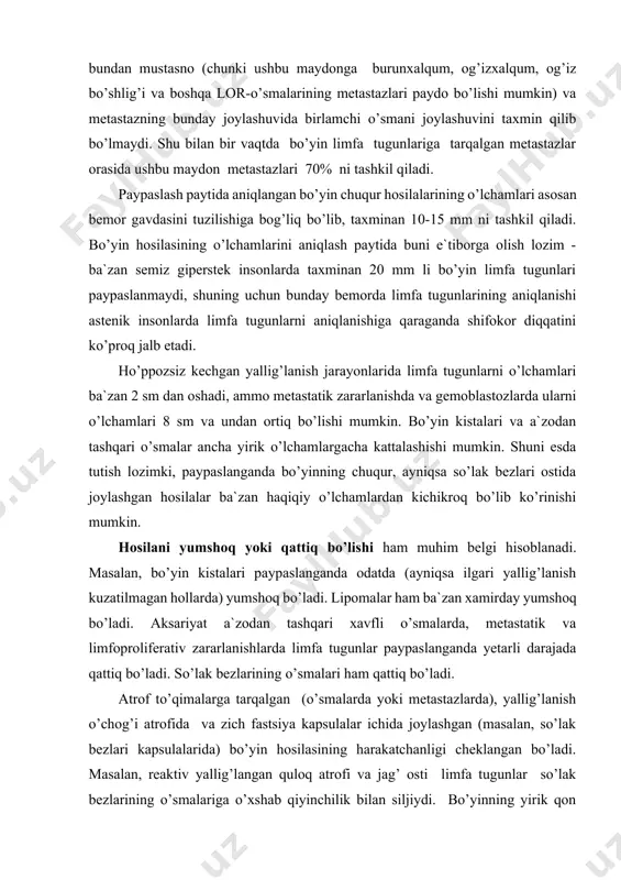bo’yin chuqur hosilalarining o’lchamlari asosan bemor gavdasini tuzilishiga bog’liq bo’lib, taxminan 10-15 mm ni tashkil qiladi. bo’yin hosilasining o’lchamlarini aniqlash paytida buni e`tiborga olish lozim - ba`zan semiz giperstek insonlarda taxminan 20 mm li bo’yin limfa tugunlari paypaslanmaydi, shuning uchun bunday bemorda limfa tugunlarining aniqlanishi astenik insonlarda limfa tugunlarni aniqlanishiga qaraganda shifokor diqqatini ko’proq jalb etadi. ho’ppozsiz kechgan yallig’lanish jarayonlarida limfa tugunlarni o’lchamlari ba`zan 2 sm dan oshadi, ammo metastatik zararlanishda va gemoblastozlarda ularni o’lchamlari 8 sm va undan ortiq bo’lishi mumkin. bo’yin kistalari va a`zodan tashqari o’smalar ancha yirik o’lchamlargacha kattalashishi mumkin. shuni esda tutish lozimki, paypaslanganda bo’yinning chuqur, ayniqsa so’lak bezlari ostida joylashgan hosilalar ba`zan haqiqiy o’lchamlardan kichikroq bo’lib ko’rinishi mumkin. hosilani yumshoq yoki qattiq bo’lishi ham muhim belgi hisoblanadi. masalan, bo’yin kistalari paypaslanganda odatda (ayniqsa ilgari yallig’lanish kuzatilmagan hollarda) yumshoq bo’ladi. lipomalar ham ba`zan xamirday yumshoq bo’ladi. aksariyat a`zodan tashqari xavfli o’smalarda, metastatik va limfoproliferativ zararlanishlarda limfa …