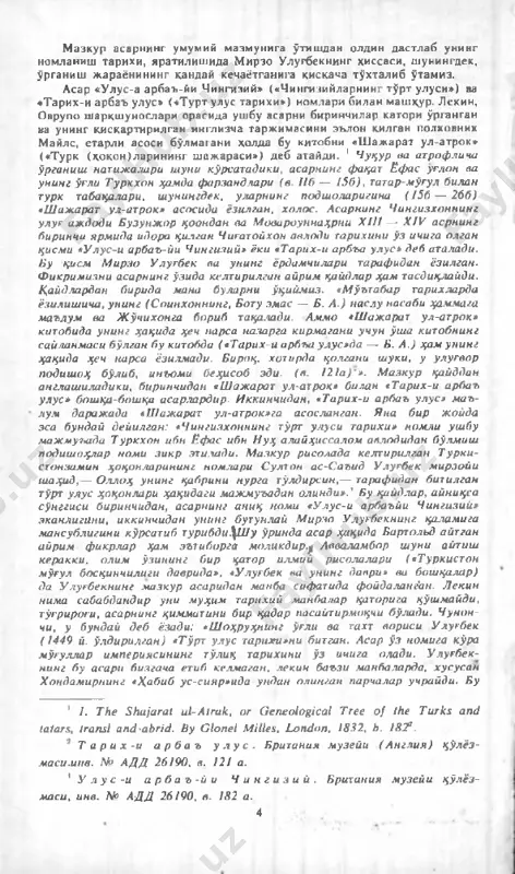 и биринчидан, асарнинг аниқ нами «улус-и арбаъйи чингизий» эканлигини, иккинчидан унинг бутунлай м ирзо у лугбекнинг қаламига мансублигини кўрсатиб турибди\ш у ўринда асар ҳақида бартольд айтган айрим ф икрш р ҳам эътиборга моликдир.р авваламбор ш уни айтиш керакки, олим ўзининг бир қатор илмий рисолалари («туркистон м ўғул босқинчилиги даврида», «улугбек ва унинг даври» ва бош қалар) да у лугбекнинг м азкур асаридан манба сифатида фойдаланг'ан. л екин ними сабабдандир уни м уҳим тарихий манбалар қаторига қўшмайди, тўгрироғи, асарнинг қиммитини бир крдар насайтирмоқчи бўлади. чунон- чи, у бундай деб ёзади: «ш оҳруунинг ўгли ва тахт вориси у лугбек (1449 й. ўлдирилган) «тўрт улус тарихи»ни битган. асар ў з номига кўра м ўгуллар им периясининг тўлиқ тарихини ў з ичига олади. у лугбек­ нинг бу асари бизгача етиб келмаган, лекин баъзи манбаларда, хусусан хондамирнинг «хабиб ус-сияр»ида ундин олинган парчалар учрайди. бу 1 1. the shajarat ul-atruk, or genealogical tree o f the …