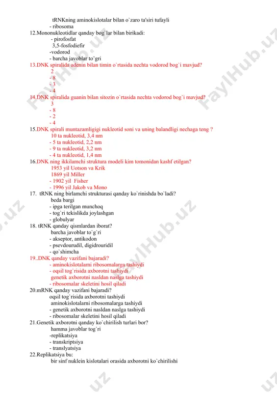 adenin bilan timin o`rtasida nechta vodorod bog`i mavjud? 2 - 8 - 3 - 4 14.dnk spiralida guanin bilan sitozin o`rtasida nechta vodorod bog`i mavjud? 3 - 8 - 2 - 4 15.dnk spirali muntazamligigi nukleotid soni va uning balandligi nechaga teng ? 10 tа nukleotid, 3,4 nm - 5 tа nukleotid, 2,2 nm - 9 tа nukleotid, 3,2 nm - 4 tа nukleotid, 1,4 nm 16.dnk ning ikkilamchi struktura modeli kim tomonidan kashf etilgan? 1953 yil uotson va krik 1869 yil miller - 1902 yil fisher - 1996 yil jakob va mono 17. trnk ning birlamchi strukturasi qanday ko`rinishda bo`ladi? beda bargi - ipga terilgan munchoq - tog`ri tekislikda joylashgan - globulyar 18. trnk qanday qismlardan iborat? barcha javoblar to`g`ri - akseptor, antikodon - psevdourudil, digidrouridil - qo`shimcha 19..dnk qanday vazifani bajaradi? - aminokislotalarni ribosomalarga tashiydi - oqsil tog`risida axborotni tashiydi genetik axborotni nasldan naslga tashiydi - ribosomalar skeletini …