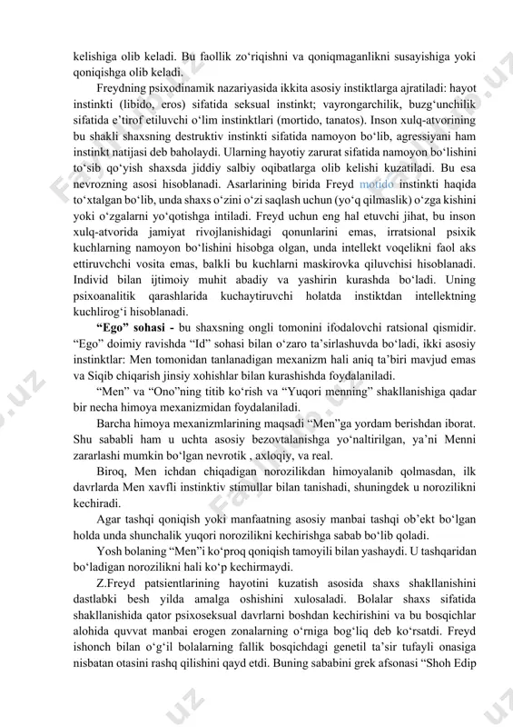 va psixopatologiyasi; · shaxsdagi buzilishlarning davolash metodi; · insonning anglashilmagan fikr va tuy-g‘ularini o‘rganish metodi. psixologiyada shaxsning himoya mexanizmlar to‘g‘risidagi qarashlarning tub ildizi z.freydning shaxs nazariyasi borasidagi izlanishlariga borib taqaladi. freydning psixodinamik konsepsiyasiga ko‘ra shaxs tuzilmasi va himoya mexanizmlari ma’lum tizimlashtirilgan. z.freyd bo‘yicha shaxs tuzilmasi uchta tarkibiy komponentlardan iborat: “id” sohasi − bu shaxsning instinktli jihati bo‘lib, unda shaxsning eng kuchli instinktlari o‘rin olgan. ular shaxs xulq-atvorini to‘g‘ri va chet yo‘llar bilan aniqlash va namoyon bo‘lishini ifodalaydi. “id” sohasi vazifalarini qoniqish tamoyiliga asosan bajaradi. z.freydning psixoanalitik nazariyasida qayd etishicha, psixik jarayonlar qoniqish tamoyiliga ko‘ra avtomatik tarzda boshqarilar ekan. hech qondirilmaganlik ichki ruhiy zo‘riqishni keltirib chiqaradi. o‘z navbatida u psixik faollikni vujudga kelishiga olib keladi. bu faollik zo‘riqishni va qoniqmaganlikni susayishiga yoki qoniqishga olib keladi. freydning psixodinamik nazariyasida ikkita asosiy instiktlarga ajratiladi: hayot instinkti (libido, eros) sifatida seksual instinkt; vayrongarchilik, buzg‘unchilik sifatida e’tirof etiluvchi o‘lim instinktlari (mortido, tanatos). inson xulq-atvorining bu …