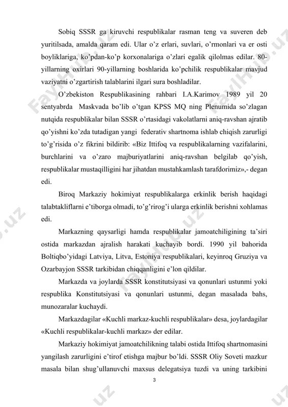 llari bilan respublikalar delegatsiyalari yangi shartnoma matnini tayyorlashga kirishdi. 1990 yil avgust oyida ittifoqni yangilash dasturi ishlab chiqildi. dasturda respublikalar o’z hududlaridagi butun milliy boyliklarga egalik qilish, foydalanish huquqiga ega ekanligi ta’kidlangan edi. ammo shartnomaga bunday yondashuv markazdagilarga yoqmadi. sssr oliy soveti mazkur dasturni qabul qilmadi. sssr oliy soveti respublikalarning istak va manfaatlarini batamom inkor etgan yangicha shartnoma loyihasini tuzib respublikalarga tarqatdi. respublikalar, shu jumladan, o’zbekiston markaz loyihasini qabul qilmadi. 1991 yil fevral-mart oylarida ittifoq shartnomasi loyihasi ustida qayta ish olib borildi. unda boltiq bo’yi respublikalari, gruziya, armaniston, moldova vakillari qatnashmadi, ozarbayjon kuzatuvchi bo’lib qatnashdi. ittifoq bilan respublikalar vakolatlarini farqlab qo’yishga harakat qilindi. nihoyat, ittifoq va respublikalar vakolatlari belgilab berilgan shartnoma loyihasi matbuotda e’lon qilindi. respublikalarda mazkur loyiha muhokama qilindi. o’zbekiston rahbariyati respublikalarga to’la mustaqillik berishni ko’zlamaydigan shartnoma loyihasini rad etdi. o’zbekiston respublikasi prezidenti i.a.karimov o’zbekiston kompartiyasi markaziy qo’mitasining 1991 yil 12 martda bo’lgan iv plenumida so’zlagan nutqida: «ittifoq shartnomasini …